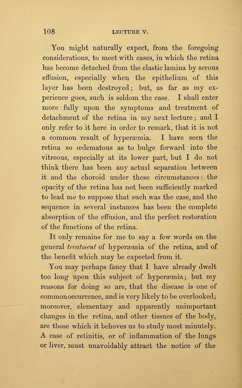 You might naturally expect, from the foregoing considerations, to meet with cases, in which the retina has become detached from the elastic lamina by serous effusion, especially when the epithelium of this layer has been destroyed; but, as far as my ex- perience goes, such is seldom the case. I shall enter more fully upon the symptoms and treatment of detachment of the retina in my next lecture; and I only refer to it here in order to remark, that it is not a common result of hyperemia. I have seen the retina so cedematous as to bulge forward into the vitreous, especially at its lower part, but I do not think there has been any actual separation between it and the choroid under these circumstances: the opacity of the retina has not been sufficiently marked to lead me to suppose that such was the case, and the sequence in several instances has been the complete absorption of the effusion, and the perfect restoration of the functions of the retina. It only remains for me to say a few words on the general treatment of hyperemia of the retina, and of the benefit which may be expected from it. You may perhaps fancy that I have already dwelt too long upon this subject of hyperemia; but my reasons for doing so are, that the disease is one of common occurrence, and is very likely to be overlooked; moreover, elementary and apparently unimportant changes in the retina, and other tissues of the body, are those which it behoves us to study most minutely. A case of retinitis, or of inflammation of the lungs or liver, must unavoidably attract the notice of the