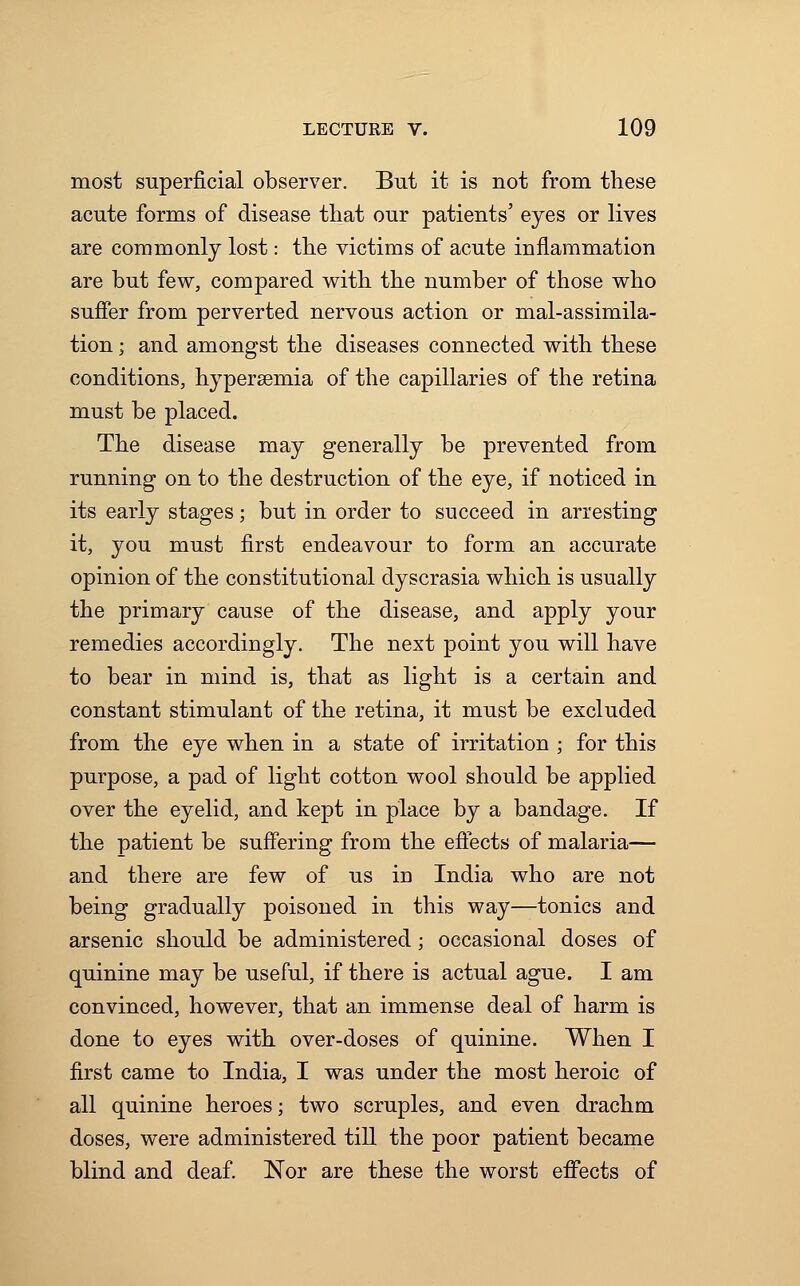 most superficial observer. But it is not from these acute forms of disease that our patients' eyes or lives are commonly lost: the victims of acute inflammation are but few, compared with the number of those who suffer from perverted nervous action or mal-assimila- tion; and amongst the diseases connected with these conditions, hypersemia of the capillaries of the retina must be placed. The disease may generally be prevented from running on to the destruction of the eye, if noticed in its early stages; but in order to succeed in arresting it, you must first endeavour to form an accurate opinion of the constitutional dyscrasia which is usually the primary cause of the disease, and apply your remedies accordingly. The next point you will have to bear in mind is, that as light is a certain and constant stimulant of the retina, it must be excluded from the eye when in a state of irritation ; for this purpose, a pad of light cotton wool should be applied over the eyelid, and kept in place by a bandage. If the patient be suffering from the effects of malaria— and there are few of us in India who are not being gradually poisoned in this way—tonics and arsenic should be administered; occasional doses of quinine may be useful, if there is actual ague. I am convinced, however, that an immense deal of harm is done to eyes with over-doses of quinine. When I first came to India, I was under the most heroic of all quinine heroes; two scruples, and even drachm doses, were administered till the poor patient became blind and deaf. Nor are these the worst effects of