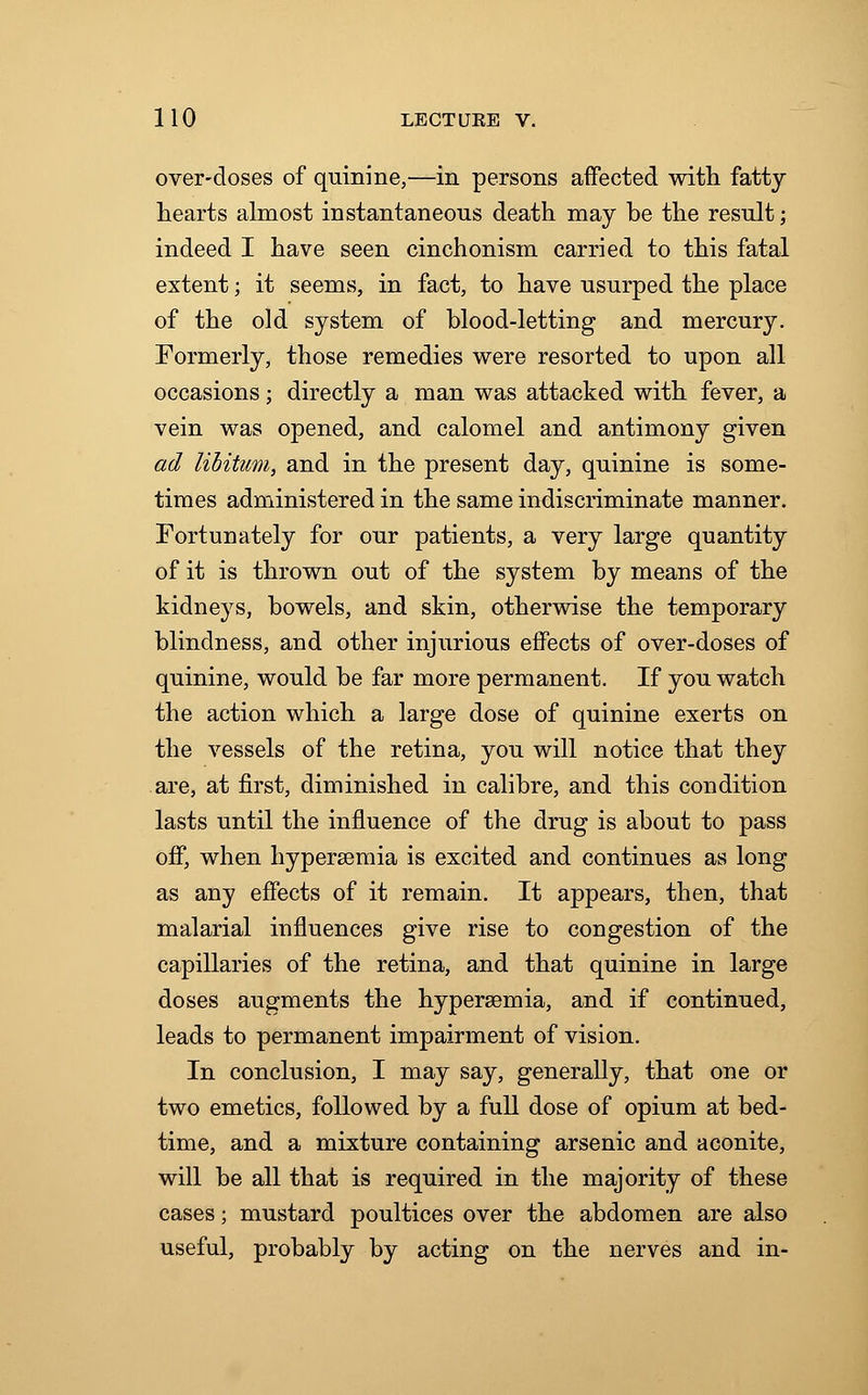 over-doses of quinine,—in persons affected with fatty hearts almost instantaneous death may be the result; indeed I have seen cinchonism carried to this fatal extent; it seems, in fact, to have usurped the place of the old system of blood-letting and mercury. Formerly, those remedies were resorted to upon all occasions; directly a man was attacked with fever, a vein was opened, and calomel and antimony given ad libitum, and in the present day, quinine is some- times administered in the same indiscriminate manner. Fortunately for our patients, a very large quantity of it is thrown out of the system by means of the kidneys, bowels, and skin, otherwise the temporary blindness, and other injurious effects of over-doses of quinine, would be far more permanent. If you watch the action which a large dose of quinine exerts on the vessels of the retina, you will notice that they are, at first, diminished in calibre, and this condition lasts until the influence of the drug is about to pass off, when hyperemia is excited and continues as long as any effects of it remain. It appears, then, that malarial influences give rise to congestion of the capillaries of the retina, and that quinine in large doses augments the hyperemia, and if continued, leads to permanent impairment of vision. In conclusion, I may say, generally, that one or two emetics, followed by a full dose of opium at bed- time, and a mixture containing arsenic and aconite, will be all that is required in the majority of these cases; mustard poultices over the abdomen are also useful, probably by acting on the nerves and in-