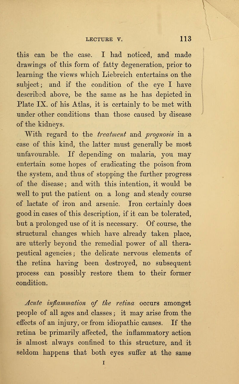 this can be the case. I had noticed, and made drawings of this form of fatty degeneration, prior to learning the views which Liebreich entertains on the subject; and if the condition of the eye I have described above, be the same as he has depicted in Plate IX. of his Atlas, it is certainly to be met with under other conditions than those caused by disease of the kidneys. With regard to the treatment and prognosis in a case of this kind, the latter must generally be most unfavourable. If depending on malaria, you may entertain some hopes of eradicating the poison from the system, and thus of stopping the further progress of the disease; and with this intention, it would be well to put the patient on a long and steady course of lactate of iron and arsenic. Iron certainly does good in cases of this description, if it can be tolerated, but a prolonged use of it is necessary. Of course, the structural changes which have already taken place, are utterly beyond the remedial power of all thera- peutical agencies; the delicate nervous elements of the retina having been destroyed, no subsequent process can possibly restore them to their former condition. Acute inflammation of the retina occurs amongst people of all ages and classes; it may arise from the effects of an injury, or from idiopathic causes. If the retina be primarily affected, the inflammatory action is almost always confined to this structure, and it seldom happens that both eyes suffer at the same i