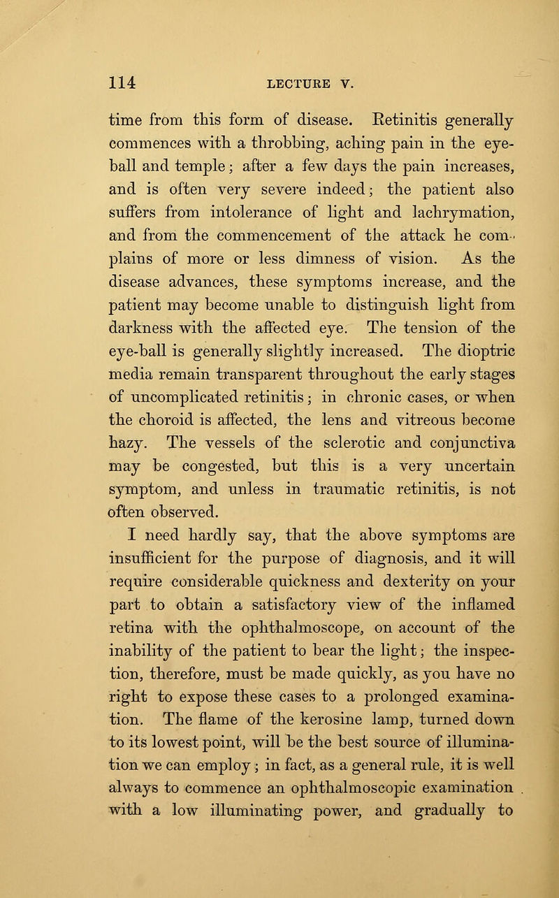 time from this form of disease. Eetinitis generally commences with a throbbing, aching pain in the eye- ball and temple; after a few days the pain increases, and is often very severe indeed; the patient also suffers from intolerance of light and lachrymation, and from the commencement of the attack he com- plains of more or less dimness of vision. As the disease advances, these symptoms increase, and the patient may become unable to distinguish light from darkness with the affected eye. The tension of the eye-ball is generally slightly increased. The dioptric media remain transparent throughout the early stages of uncomplicated retinitis; in chronic cases, or when the choroid is affected, the lens and vitreous become hazy. The vessels of the sclerotic and conjunctiva may be congested, but this is a very uncertain symptom, and unless in traumatic retinitis, is not often observed. I need hardly say, that the above symptoms are insufficient for the purpose of diagnosis, and it will require considerable quickness and dexterity on your part to obtain a satisfactory view of the inflamed retina with the ophthalmoscope, on account of the inability of the patient to bear the light; the inspec- tion, therefore, must be made quickly, as you have no right to expose these cases to a prolonged examina- tion. The flame of the kerosine lamp, turned down to its lowest point, will be the best source of illumina- tion we can employ; in fact, as a general rule, it is well always to commence an ophthalmoscopic examination with a low illuminating power, and gradually to