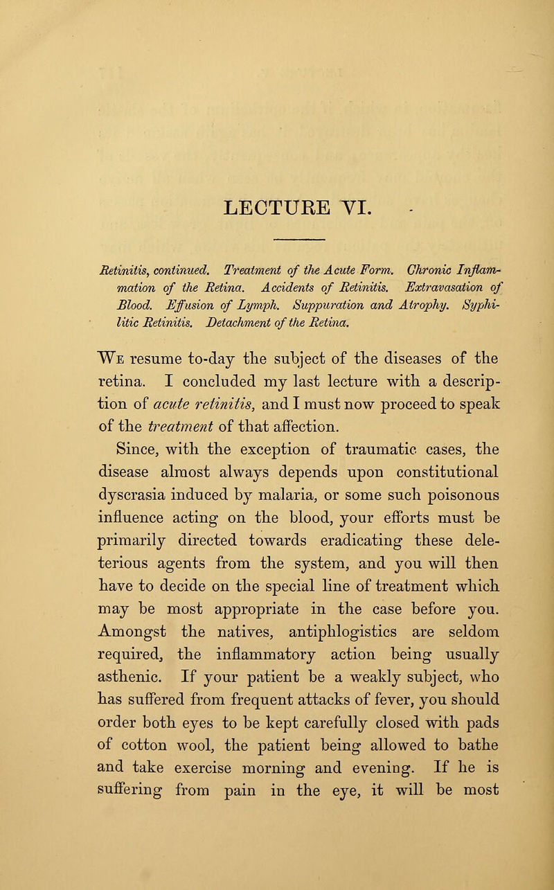 Retinitis, continued. Treatment of the Acute Form. Chronic Inflam- mation of the Retina. Accidents of Retinitis. Extravasation of Blood. Effusion of Lymph. Suppuration and Atrophy. Syphi- litic Retinitis. Detachment of the Retina. We resume to-day the subject of the diseases of the retina. I concluded my last lecture with a descrip- tion of acute retinitis, and I must now proceed to speak of the treatment of that affection. Since, with the exception of traumatic cases, the disease almost always depends upon constitutional dyscrasia induced by malaria, or some such poisonous influence acting on the blood, your efforts must be primarily directed towards eradicating these dele- terious agents from the system, and you will then have to decide on the special line of treatment which may be most appropriate in the case before you. Amongst the natives, antiphlogistics are seldom required, the inflammatory action being usually asthenic. If your patient be a weakly subject, who has suffered from frequent attacks of fever, you should order both eyes to be kept carefully closed with pads of cotton wool, the patient being allowed to bathe and take exercise morning and evening. If he is suffering from pain in the eye, it will be most