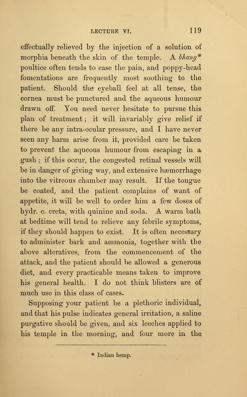 effectually relieved by the injection of a solution of morphia beneath the skin of the temple. A bhang* poultice often tends to ease the pain, and poppy-head fomentations are frequently most soothing to the patient. Should the eyeball feel at all tense, the cornea must be punctured and the aqueous humour drawn off. You need never hesitate to pursue this plan of treatment; it will invariably give relief if there be any intra-ocular pressure, and I have never seen any harm arise from it, provided care be taken to prevent the aqueous humour from escaping in a gush ; if this occur, the congested retinal vessels will be in danger of giving way, and extensive haemorrhage into the vitreous chamber may result. If the tongue be coated, and the patient complains of want of appetite, it will be well to order him a few doses of hydr. c. creta, with quinine and soda. A warm bath at bedtime will tend to relieve any febrile symptoms, if they should happen to exist. It is often necessary to administer bark and ammonia, together with the above alteratives, from the commencement of the attack, and the patient should be allowed a generous diet, and every practicable means taken to improve his general health. I do not think blisters are of much use in this class of cases. Supposing your patient be a plethoric individual, and that his pulse indicates general irritation, a saline purgative should be given, and six leeches applied to his temple in the morning, and four more in the * Indian temp.
