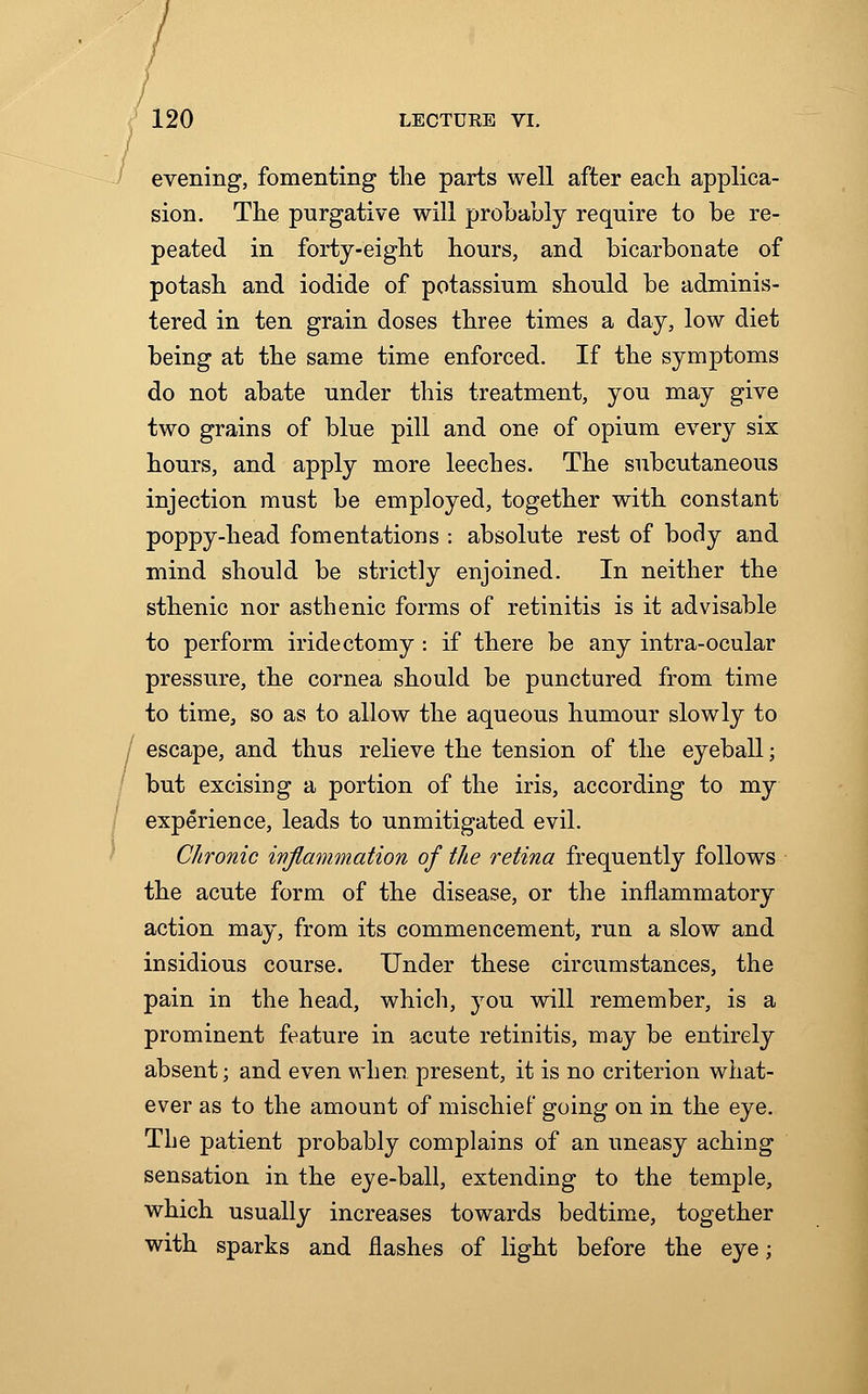 evening, fomenting the parts well after each applica- sion. The purgative will probably require to be re- peated in forty-eight hours, and bicarbonate of potash and iodide of potassium should be adminis- tered in ten grain doses three times a day, low diet being at the same time enforced. If the symptoms do not abate under this treatment, you may give two grains of blue pill and one of opium every six hours, and apply more leeches. The subcutaneous injection must be employed, together with constant poppy-head fomentations : absolute rest of body and mind should be strictly enjoined. In neither the sthenic nor asthenic forms of retinitis is it advisable to perform iridectomy : if there be any intra-ocular pressure, the cornea should be punctured from time to time, so as to allow the aqueous humour slowly to escape, and thus relieve the tension of the eyeball; but excising a portion of the iris, according to my experience, leads to unmitigated evil. Chronic inflammation of the retina frequently follows the acute form of the disease, or the inflammatory action may, from its commencement, run a slow and insidious course. Under these circumstances, the pain in the head, which, jrou will remember, is a prominent feature in acute retinitis, may be entirely absent; and even when present, it is no criterion what- ever as to the amount of mischief going on in the eye. The patient probably complains of an uneasy aching sensation in the eye-ball, extending to the temple, which usually increases towards bedtime, together with sparks and flashes of light before the eye;