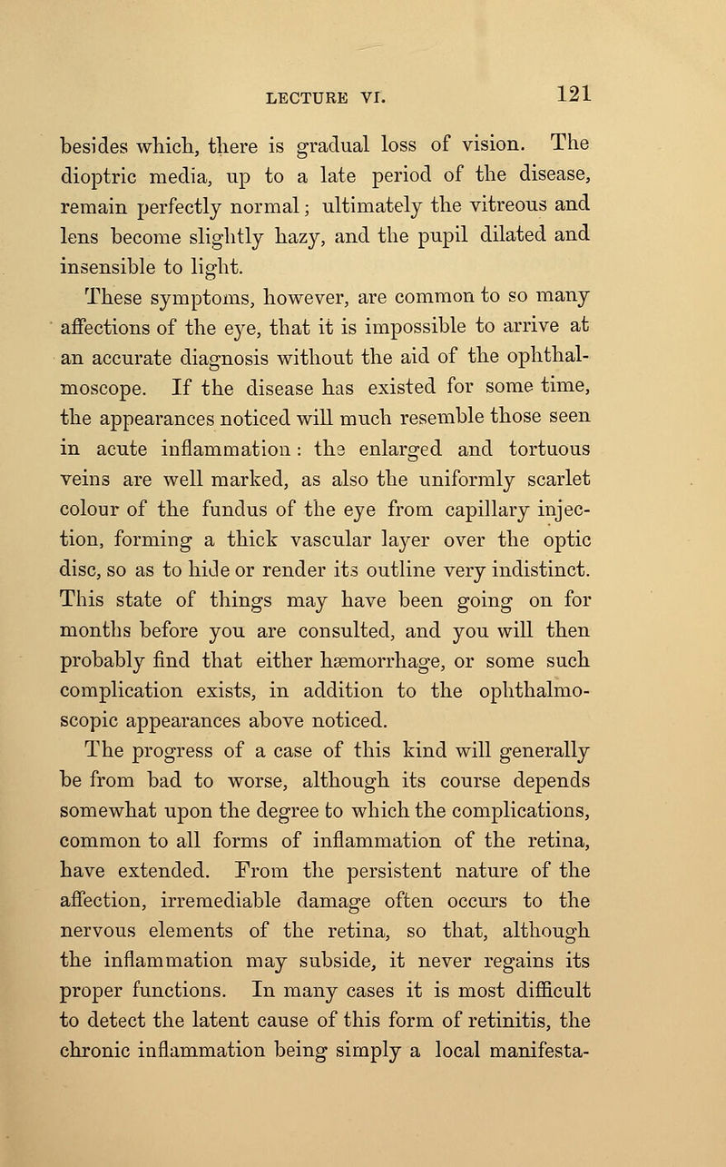 besides which, there is gradual loss of vision. The dioptric media, up to a late period of the disease, remain perfectly normal; ultimately the vitreous and lens become slightly hazy, and the pupil dilated and insensible to light. These symptoms, however, are common to so many affections of the eye, that it is impossible to arrive at an accurate diagnosis without the aid of the ophthal- moscope. If the disease has existed for some time, the appearances noticed will much resemble those seen in acute inflammation: the enlarged and tortuous veins are well marked, as also the uniformly scarlet colour of the fundus of the eye from capillary injec- tion, forming a thick vascular layer over the optic disc, so as to hide or render its outline very indistinct. This state of things may have been going on for months before you are consulted, and you will then probably find that either hsemorrhage, or some such complication exists, in addition to the ophthalmo- scopic appearances above noticed. The progress of a case of this kind will generally be from bad to worse, although its course depends somewhat upon the degree to which the complications, common to all forms of inflammation of the retina, have extended. From the persistent nature of the affection, irremediable damage often occurs to the nervous elements of the retina, so that, although the inflammation may subside, it never regains its proper functions. In many cases it is most difficult to detect the latent cause of this form of retinitis, the chronic inflammation being simply a local manifesta-