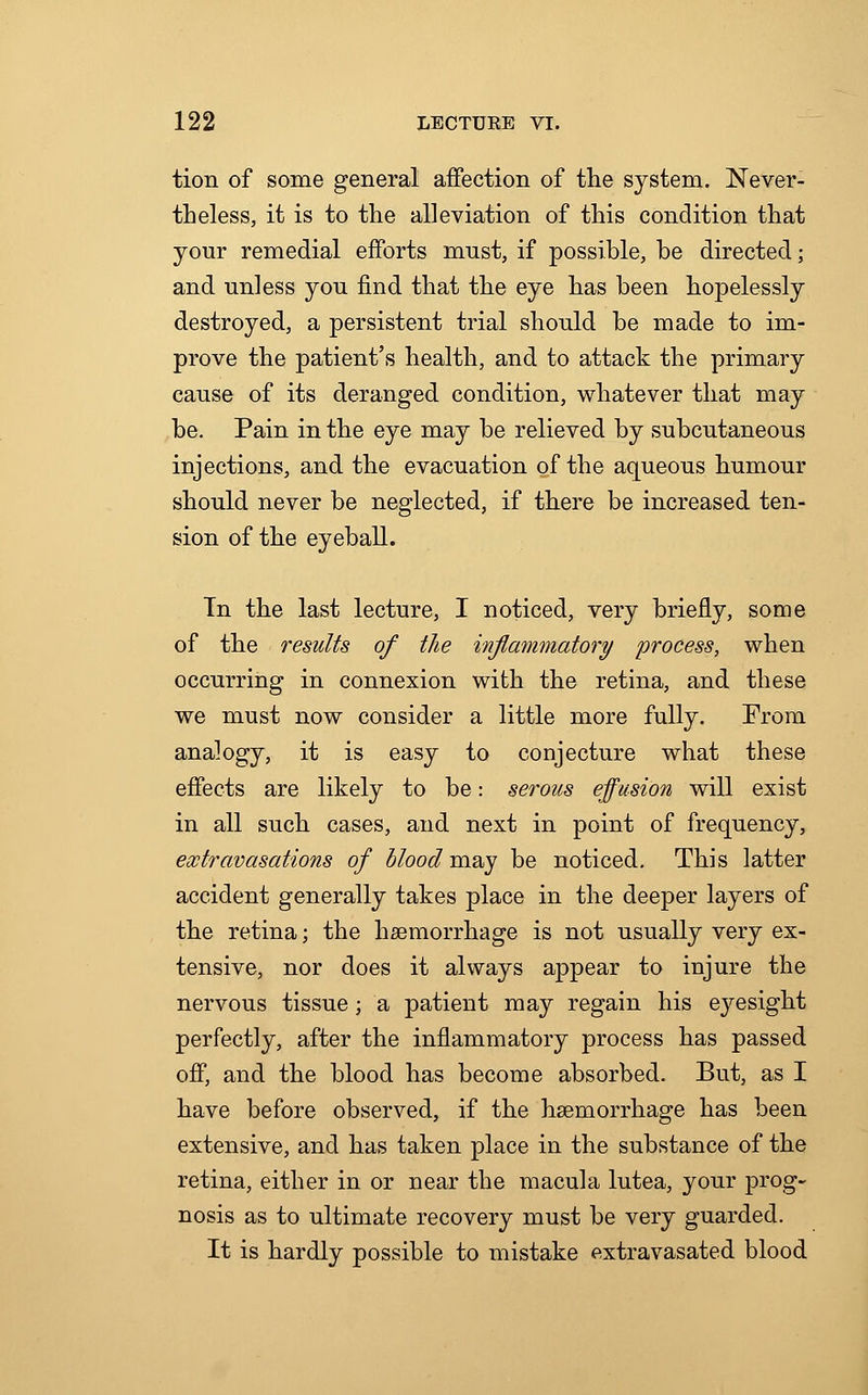 tion of some general affection of the system. Never- theless, it is to the alleviation of this condition that your remedial efforts must, if possible, be directed ; and unless you find that the eye has been hopelessly destroyed, a persistent trial should be made to im- prove the patient's health, and to attack the primary cause of its deranged condition, whatever that may be. Pain in the eye may be relieved by subcutaneous injections, and the evacuation of the aqueous humour should never be neglected, if there be increased ten- sion of the eyeball. Tn the last lecture, I noticed, very briefly, some of the results of the inflammatory process, when occurring in connexion with the retina, and these we must now consider a little more fully. From analogy, it is easy to conjecture what these effects are likely to be: serous effusion will exist in all such cases, and next in point of frequency, extravasations of blood may be noticed. This latter accident generally takes place in the deeper layers of the retina; the haemorrhage is not usually very ex- tensive, nor does it always appear to injure the nervous tissue; a patient may regain his eyesight perfectly, after the inflammatory process has passed off, and the blood has become absorbed. But, as I have before observed, if the haemorrhage has been extensive, and has taken place in the substance of the retina, either in or near the macula lutea, your prog- nosis as to ultimate recovery must be very guarded. It is hardly possible to mistake extravasated blood