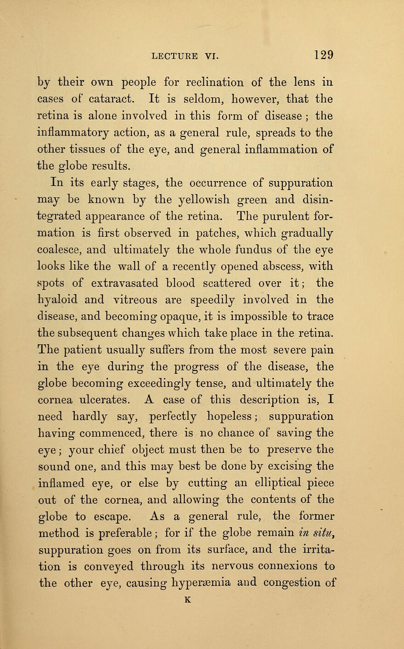 by their own people for reclination of the lens in cases of cataract. It is seldom, however, that the retina is alone involved in this form of disease; the inflammatory action, as a general rule, spreads to the other tissues of the eye, and general inflammation of the globe results. In its early stages, the occurrence of suppuration may be known by the yellowish green and disin- tegrated appearance of the retina. The purulent for- mation is first observed in patches, which gradually coalesce, and ultimately the whole fundus of the eye looks like the wall of a recently opened abscess, with spots of extravasated blood scattered over it; the hyaloid and vitreous are speedily involved in the disease, and becoming opaque, it is impossible to trace the subsequent changes which take place in the retina. The patient usually suffers from the most severe pain in the eye during the progress of the disease, the globe becoming exceedingly tense, and ultimately the cornea ulcerates. A case of this description is, I need hardly say, perfectly hopeless; suppuration having commenced, there is no chance of saving the eye; your chief object must then be to preserve the sound one, and this may best be done by excising the inflamed eye, or else by cutting an elliptical piece out of the cornea, and allowing the contents of the globe to escape. As a general rule, the former method is preferable; for if the globe remain in situ, suppuration goes on from its surface, and the irrita- tion is conveyed through its nervous connexions to the other eye, causing hyperemia and congestion of K