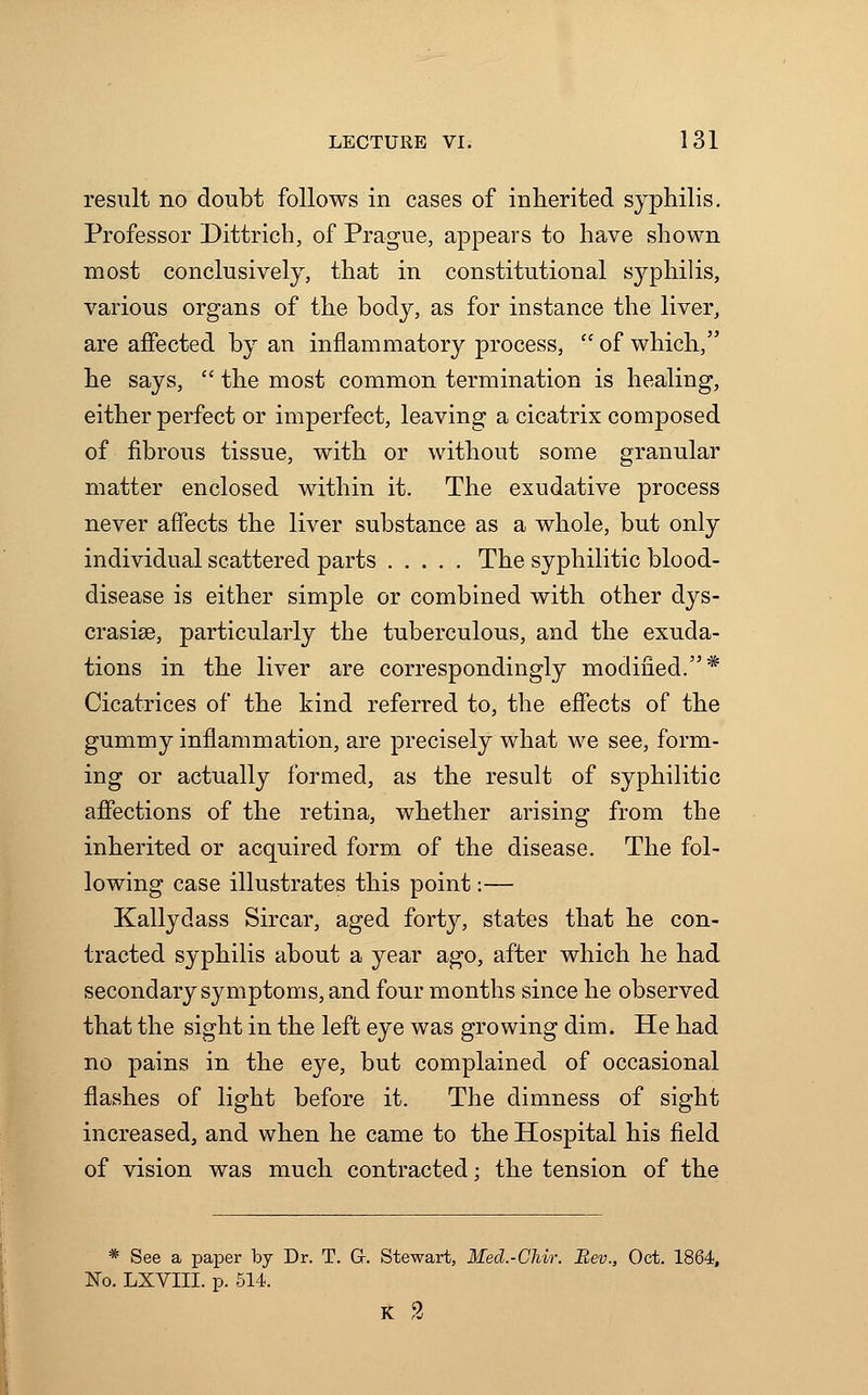 result no doubt follows in cases of inherited syphilis. Professor Dittrich, of Prague, appears to have shown most conclusively, that in constitutional syphilis, various organs of the body, as for instance the liver, are affected by an inflammatory process,  of which, he says,  the most common termination is healing, either perfect or imperfect, leaving a cicatrix composed of fibrous tissue, with or without some granular matter enclosed within it. The exudative process never affects the liver substance as a whole, but only individual scattered parts The syphilitic blood- disease is either simple or combined with other dys- crasise, particularly the tuberculous, and the exuda- tions in the liver are correspondingly modified.* Cicatrices of the kind referred to, the effects of the gummy inflammation, are precisely what we see, form- ing or actually formed, as the result of syphilitic affections of the retina, whether arising from the inherited or acquired form of the disease. The fol- lowing case illustrates this point:— Kallydass Sircar, aged forty, states that he con- tracted syphilis about a year ago, after which he had secondary symptoms, and four months since he observed that the sight in the left eye was growing dim. He had no pains in the eye, but complained of occasional flashes of light before it. The dimness of sight increased, and when he came to the Hospital his field of vision was much contracted; the tension of the * See a paper by Dr. T. G. Stewart, Med.-Chir. Rev., Oct. 1864, No. LXVIII. p. 514. K 2