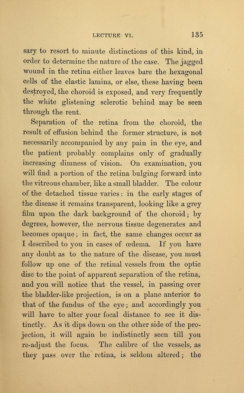 sary to resort to minute distinctions of this kind, in order to determine the nature of the case. The jagged wound in the retina either leaves bare the hexagonal cells of the elastic lamina, or else, these having been destroyed, the choroid is exposed, and very frequently the white glistening sclerotic behind may be seen through the rent. Separation of the retina from the choroid, the result of effusion behind the former structure, is not necessarily accompanied by any pain in the eye, and the patient probably complains only of gradually increasing dimness of vision. On examination, you will find a portion of the retina bulging forward into the vitreous chamber, like a small bladder. The colour of the detached tissue varies: in the early stages of the disease it remains transparent, looking like a grey film upon the dark background of the choroid; by degrees, however, the nervous tissue degenerates and becomes opaque;. in fact, the same changes occur as I described to you in cases of oedema. If you have any doubt as to the nature of the disease, you must follow up one of the retinal vessels from the optic disc to the point of apparent separation of the retina, and you will notice that the vessel, in passing over the bladder-like projection, is on a plane anterior to that of the fundus of the eye; and accordingly you will have to alter your focal distance to see it dis- tinctly. As it dips down on the other side of the pro- jection, it will again be indistinctly seen till you re-adjust the focus. The calibre of the vessels, as they pass over the retina, is seldom altered; the