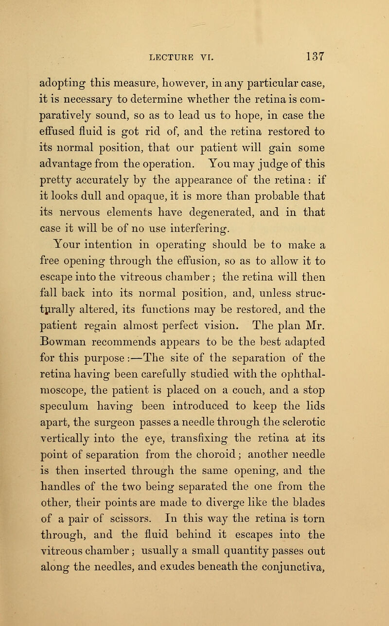 adopting this measure, however, in any particular case, it is necessary to determine whether the retina is com- paratively sound, so as to lead us to hope, in case the effused fluid is got rid of, and the retina restored to its normal position, that our patient will gain some advantage from the operation. You may judge of this pretty accurately by the appearance of the retina: if it looks dull and opaque, it is more than probable that its nervous elements have degenerated, and in that case it will be of no use interfering. Your intention in operating should be to make a free opening through the effusion, so as to allow it to escape into the vitreous chamber; the retina will then fall back into its normal position, and, unless struc- turally altered, its functions may be restored, and the patient regain almost perfect vision. The plan Mr. Bowman recommends appears to be the best adapted for this purpose:—The site of the separation of the retina having been carefully studied with the ophthal- moscope, the patient is placed on a couch, and a stop speculum having been introduced to keep the lids apart, the surgeon passes a needle through the sclerotic vertically into the eye, transfixing the retina at its point of separation from the choroid; another needle is then inserted through the same opening, and the handles of the two being separated the one from the other, their points are made to diverge like the blades of a pair of scissors. In this way the retina is torn through, and the fluid behind it escapes into the vitreous chamber; usually a small quantity passes out along the needles, and exudes beneath the conjunctiva,