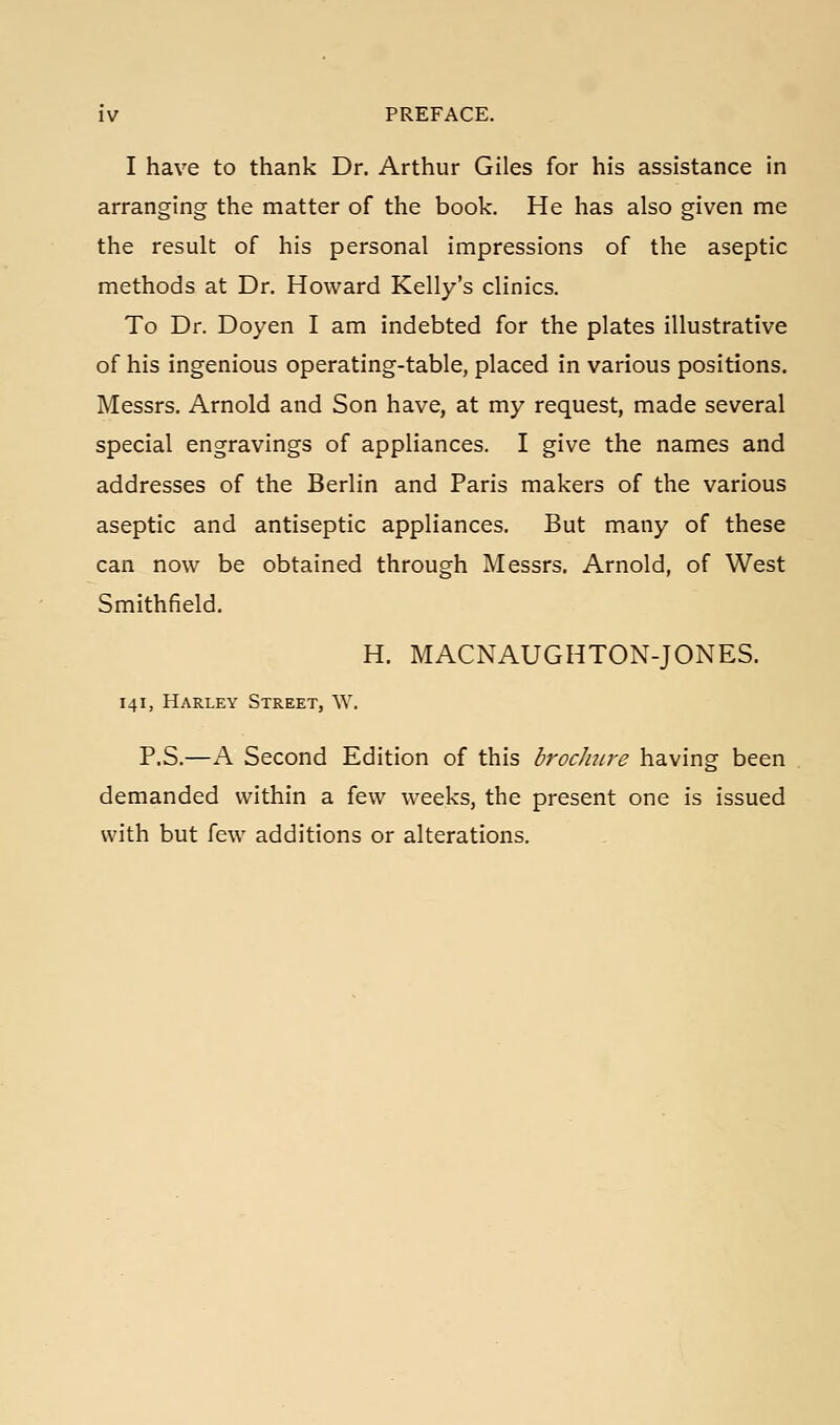 I have to thank Dr. Arthur Giles for his assistance in arranging the matter of the book. He has also given me the result of his personal impressions of the aseptic methods at Dr. Howard Kelly's clinics. To Dr. Doyen I am indebted for the plates illustrative of his ingenious operating-table, placed in various positions. Messrs. Arnold and Son have, at my request, made several special engravings of appliances. I give the names and addresses of the Berlin and Paris makers of the various aseptic and antiseptic appliances. But many of these can now be obtained through Messrs. Arnold, of West Smithfield. H. MACNAUGHTON-JONES. 141, Harley Street, W. P.S.—A Second Edition of this brochure having been demanded within a few weeks, the present one is issued with but few additions or alterations.