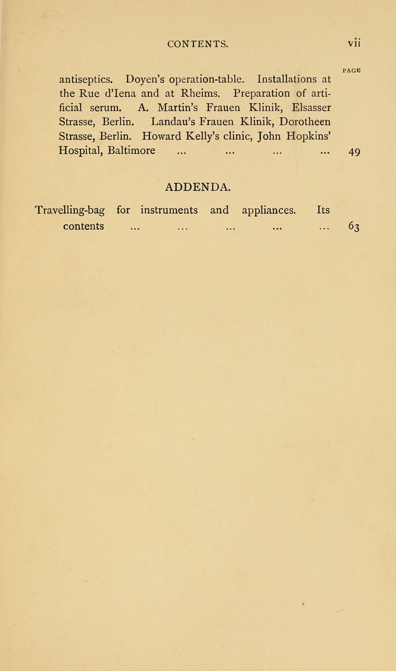 CONTENTS. Vll PAGE antiseptics. Doyen's operation-table. Installations at the Rue d'lena and at Rheims. Preparation of arti- ficial serum. A. Martin's Frauen Klinik, Elsasser Strasse, Berlin. Landau's Frauen Klinik, Dorotlieen Strasse, Berlin. Howard Kelly's clinic, John Hopkins' Hospital, Baltimore ... ... ... ... 49 ADDENDA. Travelling-bag for instruments and appliances. Its contents ... ... ... ... ... 63