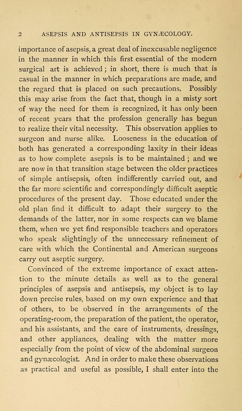 importance of asepsis, a great deal of inexcusable negligence in the manner in which this first essential of the modern surgical art is achieved ; in short, there is much that is casual in the manner in which preparations are made, and the regard that is placed on such precautions. Possibly this may arise from the fact that, though in a misty sort of way the need for them is recognized, it has only been of recent years that the profession generally has begun to realize their vital necessity. This observation applies to surgeon and nurse alike. Looseness in the education of both has generated a corresponding laxity in their ideas as to how complete asepsis is to be maintained ; and we are now in that transition stage between the older practices of simple antisepsis, often indifferently carried out, and the far more scientific and correspondingly difficult aseptic procedures of the present day. Those educated under the old plan find it difficult to adapt their surgery to the demands of the latter, nor in some respects can we blame them, when we yet find responsible teachers and operators who speak slightingly of the unnecessary refinement of care with which the Continental and American surgeons carry out aseptic surgery. Convinced of the extreme importance of exact atten- tion to the minute details as well as to the general principles of asepsis and antisepsis, my object is to lay down precise rules, based on my own experience and that of others, to be observed in the arrangements of the operating-room, the preparation of the patient, the operator, and his assistants, and the care of instruments, dressings, and other appliances, dealing with the matter more especially from the point of view of the abdominal surgeon and gynaecologist. And in order to make these observations as practical and useful as possible, I shall enter into the