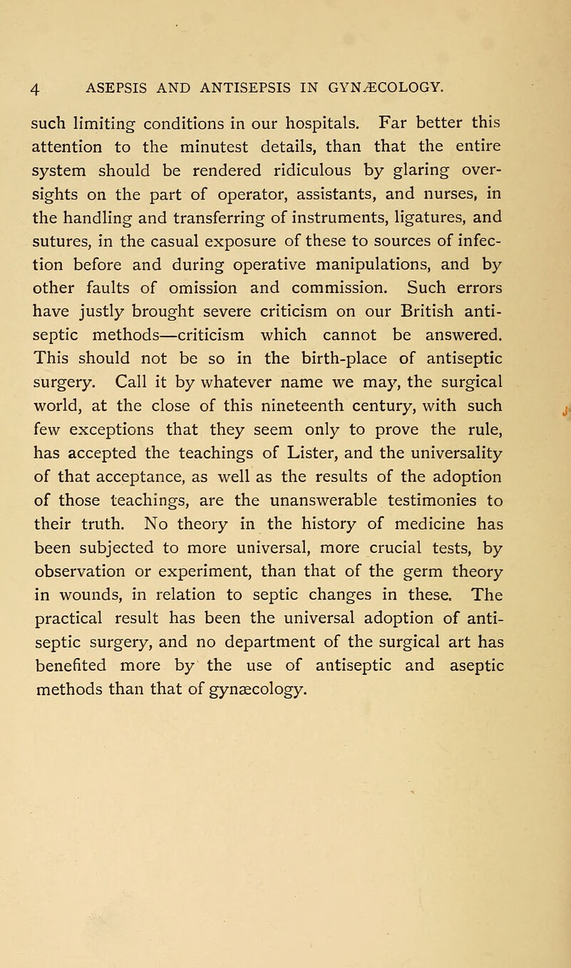 such limiting conditions in our hospitals. Far better this attention to the minutest details, than that the entire system should be rendered ridiculous by glaring over- sights on the part of operator, assistants, and nurses, in the handling and transferring of instruments, ligatures, and sutures, in the casual exposure of these to sources of infec- tion before and during operative manipulations, and by other faults of omission and commission. Such errors have justly brought severe criticism on our British anti- septic methods—criticism which cannot be answered. This should not be so in the birth-place of antiseptic surgery. Call it by whatever name we may, the surgical world, at the close of this nineteenth century, with such few exceptions that they seem only to prove the rule, has accepted the teachings of Lister, and the universality of that acceptance, as well as the results of the adoption of those teachings, are the unanswerable testimonies to their truth. No theory in the history of medicine has been subjected to more universal, more crucial tests, by observation or experiment, than that of the germ theory in wounds, in relation to septic changes in these. The practical result has been the universal adoption of anti- septic surgery, and no department of the surgical art has benefited more by the use of antiseptic and aseptic methods than that of gynaecology.