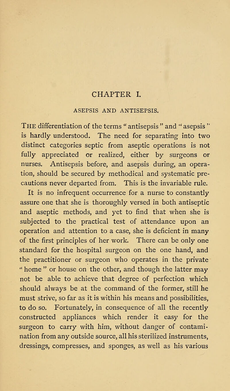 ASEPSIS AND ANTISEPSIS. The differentiation of the terms  antisepsis  and  asepsis  is hardly understood. The need for separating into two distinct categories septic from aseptic operations is not fully appreciated or realized, either by surgeons or nurses. Antisepsis before, and asepsis during, an opera- tion, should be secured by methodical and systematic pre- cautions never departed from. This is the invariable rule. It is no infrequent occurrence for a nurse to constantly assure one that she is thoroughly versed in both antiseptic and aseptic methods, and yet to find that when she is subjected to the practical test of attendance upon an operation and attention to a case, she is deficient in many of the first principles of her work. There can be only one standard for the hospital surgeon on the one hand, and the practitioner or surgeon who operates in the private  home  or house on the other, and though the latter may not be able to achieve that degree of perfection which should always be at the command of the former, still he must strive, so far as it is within his means and possibilities, to do so. Fortunately, in consequence of all the recently constructed appliances which render it easy for the surgeon to carry with him, without danger of contami- nation from any outside source, all his sterilized instruments, dressings, compresses, and sponges, as well as his various