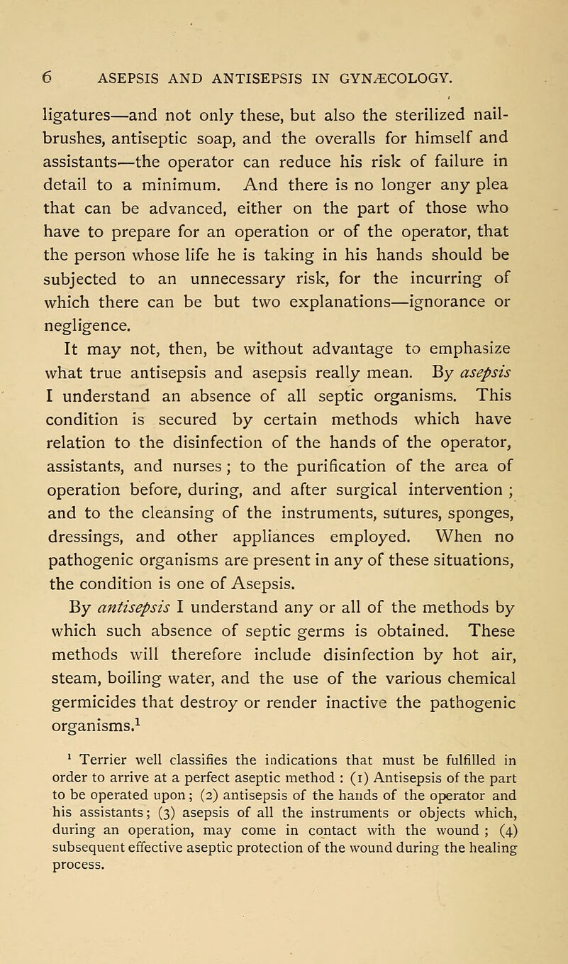 ligatures—and not only these, but also the sterilized nail- brushes, antiseptic soap, and the overalls for himself and assistants'—the operator can reduce his risk of failure in detail to a minimum. And there is no longer any plea that can be advanced, either on the part of those who have to prepare for an operation or of the operator, that the person whose life he is taking in his hands should be subjected to an unnecessary risk, for the incurring of which there can be but two explanations—ignorance or negligence. It may not, then, be without advantage to emphasize what true antisepsis and asepsis really mean. By asepsis I understand an absence of all septic organisms. This condition is secured by certain methods which have relation to the disinfection of the hands of the operator, assistants, and nurses ; to the purification of the area of operation before, during, and after surgical intervention ; and to the cleansing of the instruments, sutures, sponges, dressings, and other appliances employed. When no pathogenic organisms are present in any of these situations, the condition is one of Asepsis. By antisepsis I understand any or all of the methods by which such absence of septic germs is obtained. These methods will therefore include disinfection by hot air, steam, boiling water, and the use of the various chemical germicides that destroy or render inactive the pathogenic organisms.^ * Terrier well classifies the indications that must be fulfilled in order to arrive at a perfect aseptic method : (i) Antisepsis of the part to be operated upon; (2) antisepsis of the hands of the operator and his assistants; (3) asepsis of all the instruments or objects which, during an operation, may come in contact with the wound ; (4) subsequent effective aseptic protection of the wound during the healing process.