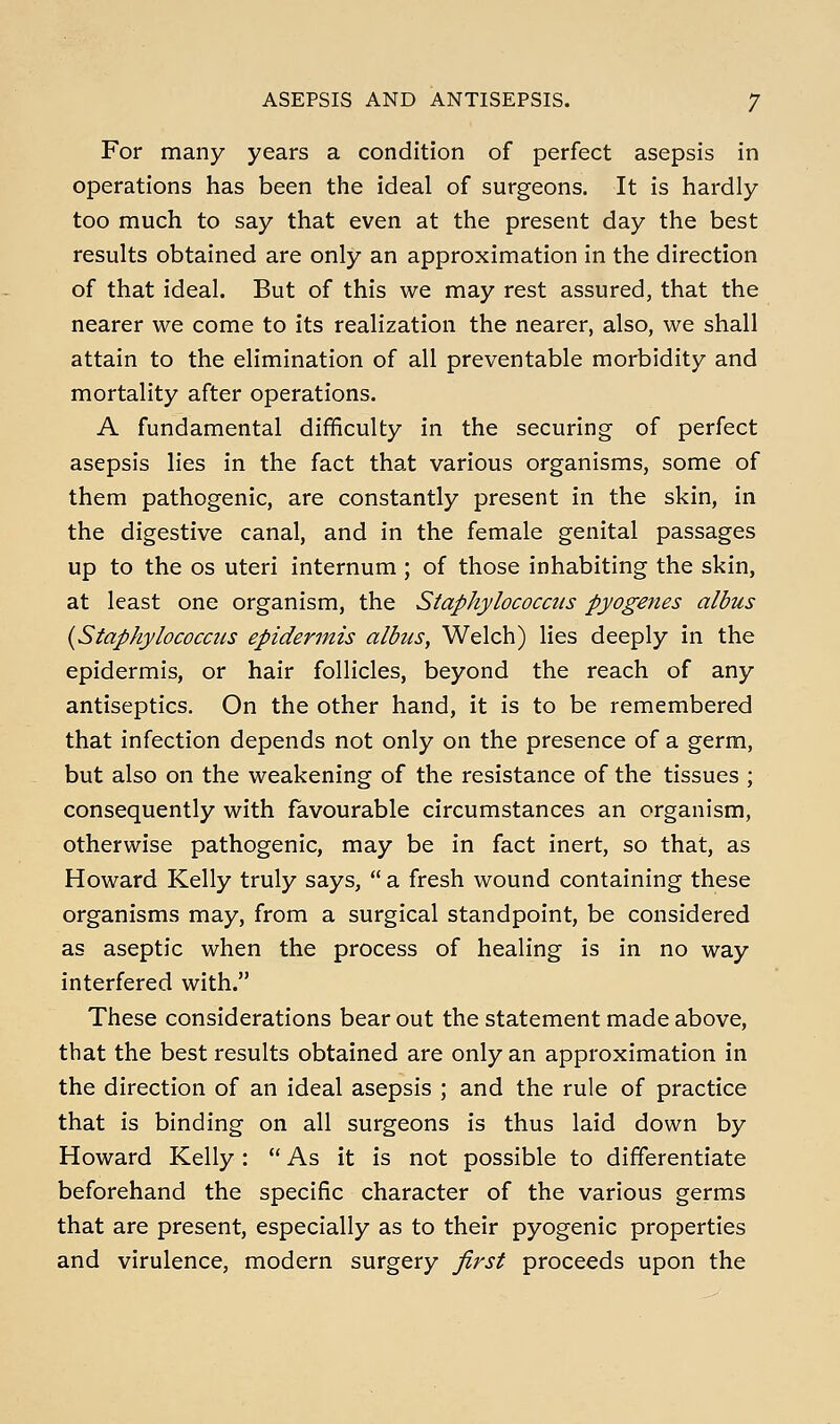 For many years a condition of perfect asepsis in operations has been the ideal of surgeons. It is hardly too much to say that even at the present day the best results obtained are only an approximation in the direction of that ideal. But of this we may rest assured, that the nearer we come to its realization the nearer, also, we shall attain to the elimination of all preventable morbidity and mortality after operations. A fundamental difficulty in the securing of perfect asepsis lies in the fact that various organisms, some of them pathogenic, are constantly present in the skin, in the digestive canal, and in the female genital passages up to the OS uteri internum ; of those inhabiting the skin, at least one organism, the Staphylococcus pyogeties albus {Staphylococcus epidermis albtis, Welch) lies deeply in the epidermis, or hair follicles, beyond the reach of any antiseptics. On the other hand, it is to be remembered that infection depends not only on the presence of a germ, but also on the weakening of the resistance of the tissues ; consequently with favourable circumstances an organism, otherwise pathogenic, may be in fact inert, so that, as Howard Kelly truly says,  a fresh wound containing these organisms may, from a surgical standpoint, be considered as aseptic when the process of healing is in no way interfered with. These considerations bear out the statement made above, that the best results obtained are only an approximation in the direction of an ideal asepsis ; and the rule of practice that is binding on all surgeons is thus laid down by Howard Kelly :  As it is not possible to differentiate beforehand the specific character of the various germs that are present, especially as to their pyogenic properties and virulence, modern surgery first proceeds upon the