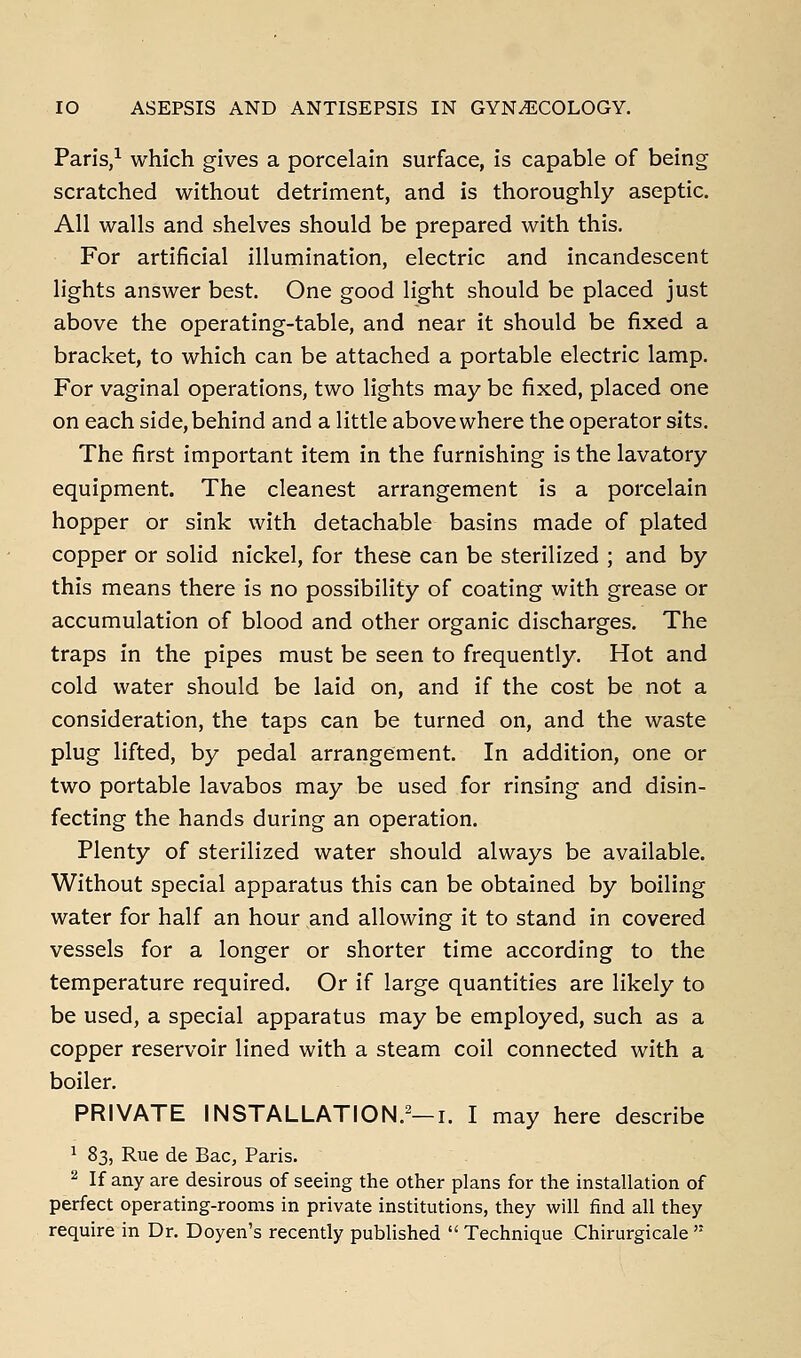 Paris,^ which gives a porcelain surface, is capable of being scratched without detriment, and is thoroughly aseptic. All walls and shelves should be prepared with this. For artificial illumination, electric and incandescent lights answer best. One good light should be placed just above the operating-table, and near it should be fixed a bracket, to which can be attached a portable electric lamp. For vaginal operations, two lights may be fixed, placed one on each side, behind and a little above where the operator sits. The first important item in the furnishing is the lavatory equipment. The cleanest arrangement is a porcelain hopper or sink with detachable basins made of plated copper or solid nickel, for these can be sterilized ; and by this means there is no possibility of coating with grease or accumulation of blood and other organic discharges. The traps in the pipes must be seen to frequently. Hot and cold water should be laid on, and if the cost be not a consideration, the taps can be turned on, and the waste plug lifted, by pedal arrangement. In addition, one or two portable lavabos may be used for rinsing and disin- fecting the hands during an operation. Plenty of sterilized water should always be available. Without special apparatus this can be obtained by boiling water for half an hour and allowing it to stand in covered vessels for a longer or shorter time according to the temperature required. Or if large quantities are likely to be used, a special apparatus may be employed, such as a copper reservoir lined with a steam coil connected with a boiler. PRIVATE INSTALLATION.^—I. I may here describe 1 83, Rue de Bac, Paris. 2 If any are desirous of seeing the other plans for the installation of perfect operating-rooms in private institutions, they will find all they require in Dr. Doyen's recently published  Technique Chirurgicale 