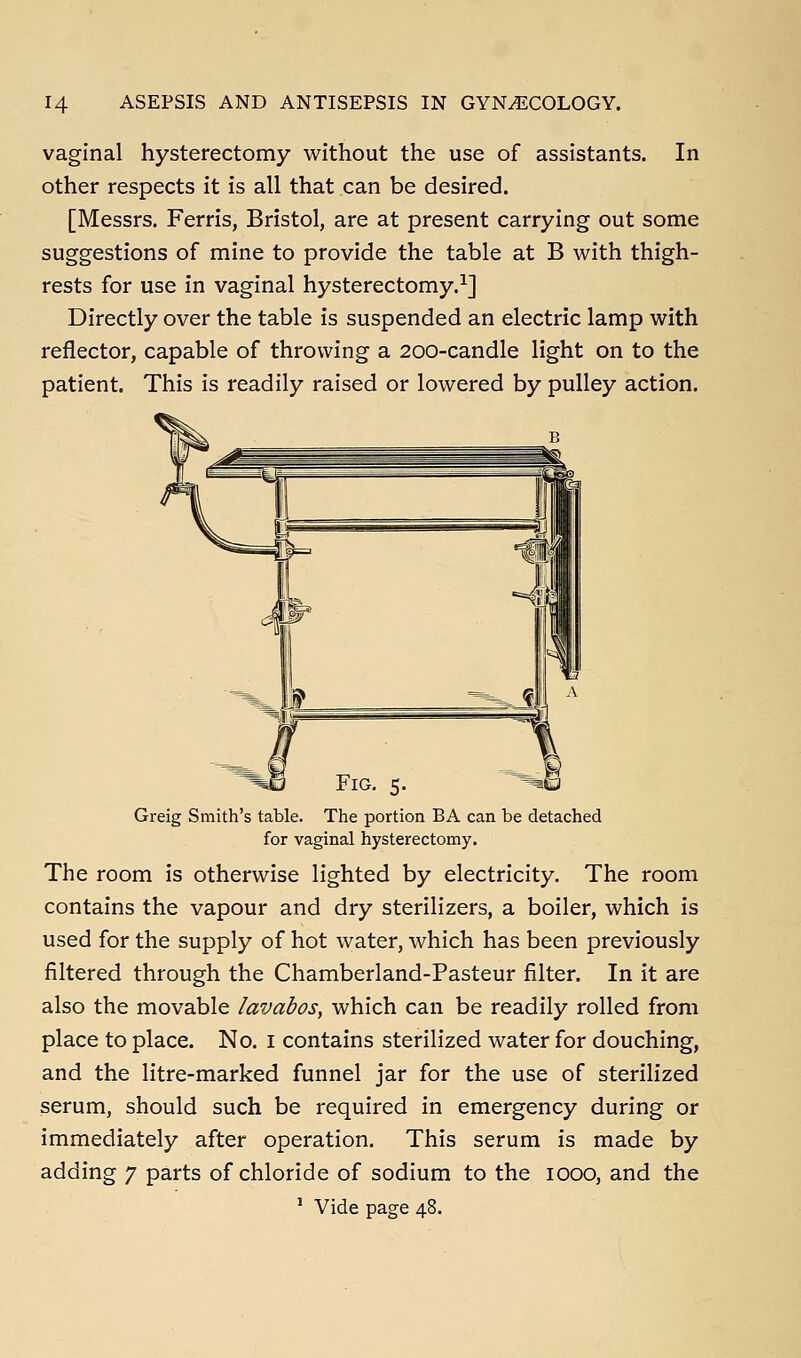 vaginal hysterectomy without the use of assistants. In other respects it is all that can be desired. [Messrs. Ferris, Bristol, are at present carrying out some suggestions of mine to provide the table at B with thigh- rests for use in vaginal hysterectomy.^] Directly over the table is suspended an electric lamp with reflector, capable of throwing a 200-candle light on to the patient. This is readily raised or lowered by pulley action. Fig. 5. Greig Smith's table. The portion BA can be detached for vaginal hysterectomy. The room is otherwise lighted by electricity. The room contains the vapour and dry sterilizers, a boiler, which is used for the supply of hot water, which has been previously filtered through the Chamberland-Pasteur filter. In it are also the movable lavabos, which can be readily rolled from place to place. No, i contains sterilized water for douching, and the litre-marked funnel jar for the use of sterilized serum, should such be required in emergency during or immediately after operation. This serum is made by adding 7 parts of chloride of sodium to the 1000, and the ^ Vide page 48.