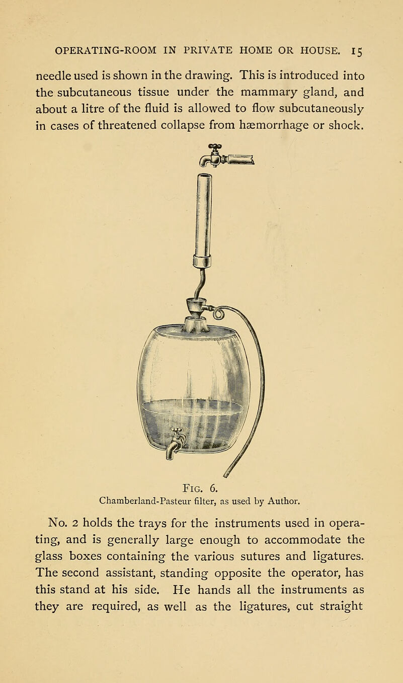 needle used is shown in the drawing. This is introduced into the subcutaneous tissue under the mammary gland, and about a litre of the fluid is allowed to flow subcutaneously in cases of threatened collapse from haemorrhage or shock. Fig. 6. Chamberland-Pasteur filter, as used by Author, No. 2 holds the trays for the instruments used in opera- ting, and is generally large enough to accommodate the glass boxes containing the various sutures and ligatures. The second assistant, standing opposite the operator, has this stand at his side. He hands all the instruments as they are required, as well as the ligatures^ cut straight