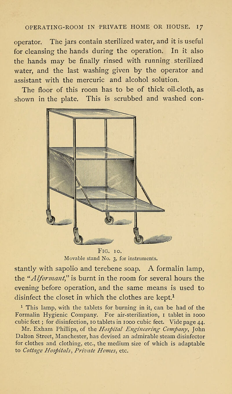 operator. The jars contain sterilized water, and it is useful for cleansing the hands during the operation. In it also the hands may be finally rinsed with running sterilized water, and the last washing given by the operator and assistant with the mercuric and alcohol solution. The floor of this room has to be of thick oil-cloth, as shown in the plate. This is scrubbed and washed con- FiG. lo. Movable stand No. 3, for instruments. stantly with sapolio and terebene soap. A formalin lamp, the '^ Alformanf,^ is burnt in the room for several hours the evening before operation, and the same means is used to disinfect the closet in which the clothes are kept.^ ^ This lamp, with the tablets for burning in it, can be had of the Formalin Hygienic Company. For air-sterilization, i tablet in 1000 cubic feet; for disinfection, 10 tablets in 1000 cubic feet. Vide page 44. Mr. Exham Phillips, of the Hospital Etigineermg Company, John Dalton Street, Manchester, has devised an admirable steam disinfector for clothes and clothing, etc., the medium size of which is adaptable to Cottage Hospitals, Private Homes, etc.