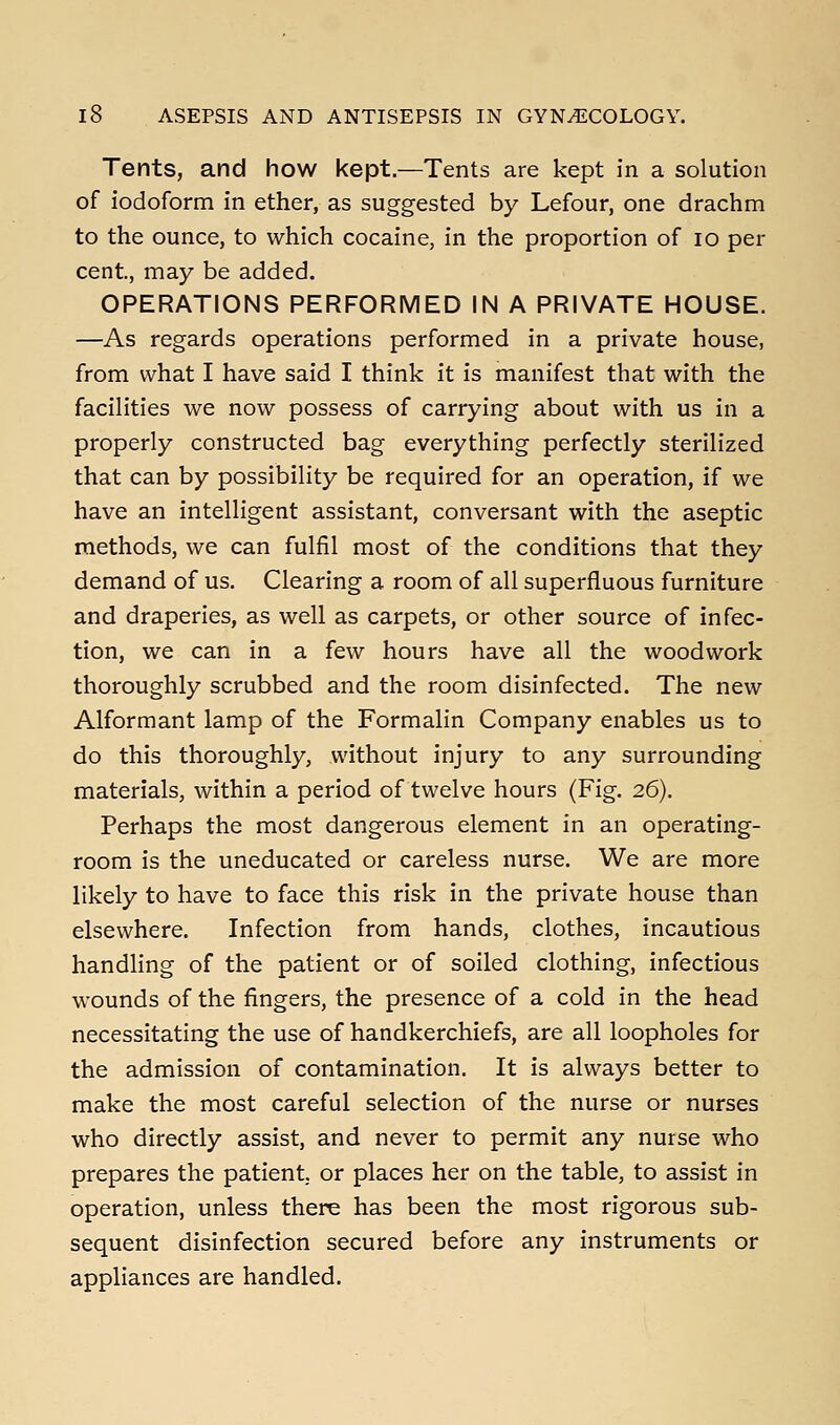 Tents, and how kept.—Tents are kept in a solution of iodoform in ether, as suggested by Lefour, one drachm to the ounce, to which cocaine, in the proportion of lo per cent, may be added. OPERATIONS PERFORMED IN A PRIVATE HOUSE. —As regards operations performed in a private house, from what I have said I think it is manifest that with the facilities we now possess of carrying about with us in a properly constructed bag everything perfectly sterilized that can by possibility be required for an operation, if we have an intelligent assistant, conversant with the aseptic methods, we can fulfil most of the conditions that they demand of us. Clearing a room of all superfluous furniture and draperies, as well as carpets, or other source of infec- tion, we can in a few hours have all the woodwork thoroughly scrubbed and the room disinfected. The new Alformant lamp of the Formalin Company enables us to do this thoroughly, without injury to any surrounding materials, within a period of twelve hours (Fig. 26). Perhaps the most dangerous element in an operating- room is the uneducated or careless nurse. We are more likely to have to face this risk in the private house than elsewhere. Infection from hands, clothes, incautious handling of the patient or of soiled clothing, infectious wounds of the fingers, the presence of a cold in the head necessitating the use of handkerchiefs, are all loopholes for the admission of contamination. It is always better to make the most careful selection of the nurse or nurses who directly assist, and never to permit any nurse who prepares the patient or places her on the table, to assist in operation, unless there has been the most rigorous sub- sequent disinfection secured before any instruments or appliances are handled.