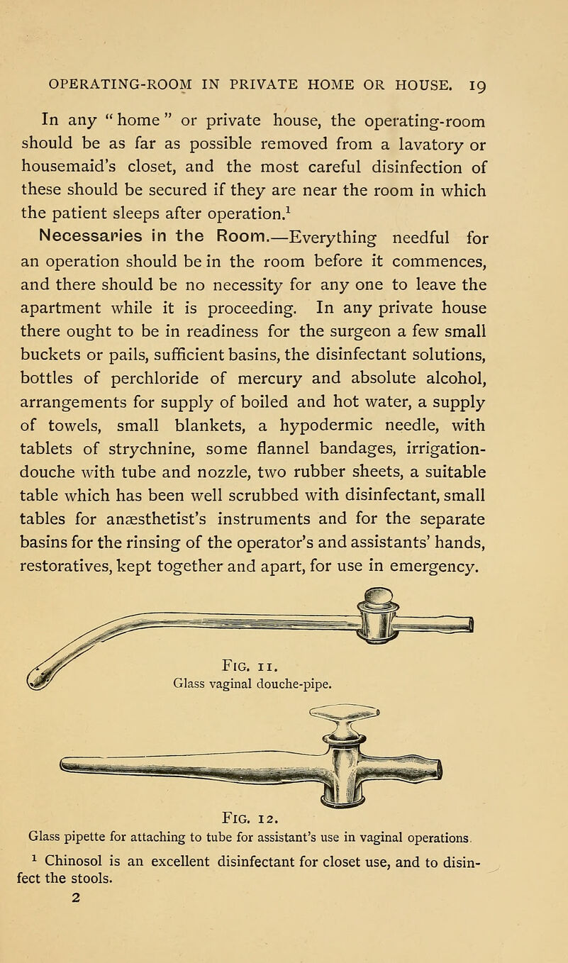 In any  home  or private house, the operating-room should be as far as possible removed from a lavatory or housemaid's closet, and the most careful disinfection of these should be secured if they are near the room in which the patient sleeps after operation/ Necessaries in the Room.—Everything needful for an operation should be in the room before it commences, and there should be no necessity for any one to leave the apartment while it is proceeding. In any private house there ought to be in readiness for the surgeon a few small buckets or pails, sufficient basins, the disinfectant solutions, bottles of perchloride of mercury and absolute alcohol, arrangements for supply of boiled and hot water, a supply of towels, small blankets, a hypodermic needle, with tablets of strychnine, some flannel bandages, irrigation- douche with tube and nozzle, two rubber sheets, a suitable table which has been well scrubbed with disinfectant, small tables for anaesthetist's instruments and for the separate basins for the rinsing of the operator's and assistants' hands, restoratives, kept together and apart, for use in emergency. Fig. II. vaginal douche-pipe. Fig. 12. Glass pipette for attaching to tube for assistant's use in vaginal operations. 1 Chinosol is an excellent disinfectant for closet use, and to disin- fect the stools. 2