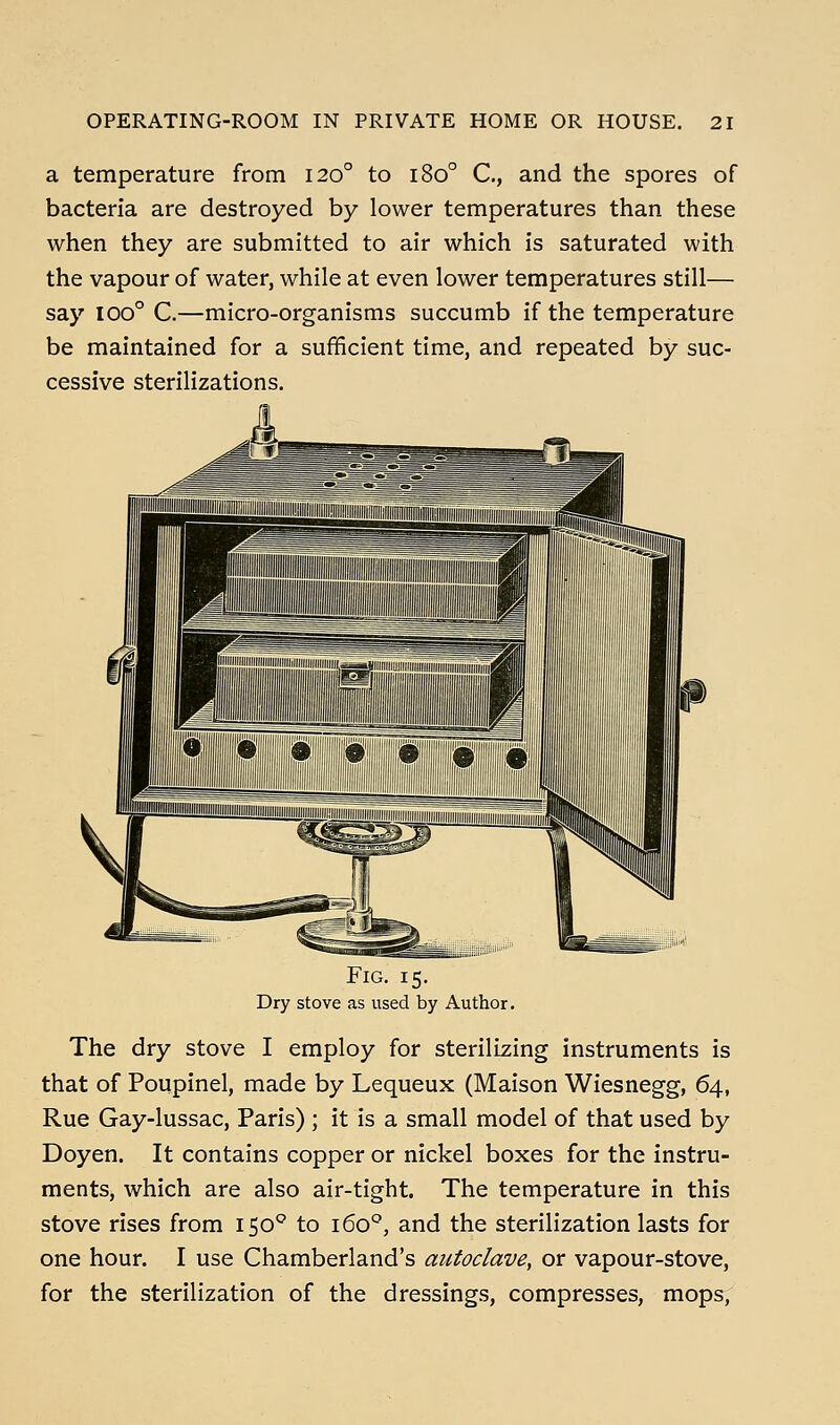 a temperature from 120° to 180° C, and the spores of bacteria are destroyed by lower temperatures than these when they are submitted to air which is saturated with the vapour of water, while at even lower temperatures still— say 100° C.—micro-organisms succumb if the temperature be maintained for a sufficient time, and repeated by suc- cessive sterilizations. Fig. 15. Dry stove as used by Author. The dry stove I employ for sterilizing instruments is that of Poupinel, made by Lequeux (Maison Wiesnegg, 64, Rue Gay-lussac, Paris) ; it is a small model of that used by Doyen. It contains copper or nickel boxes for the instru- ments, which are also air-tight. The temperature in this stove rises from 150° to 160°, and the sterilization lasts for one hour. I use Chamberland's autoclave, or vapour-stove, for the sterilization of the dressings, compresses, mops,