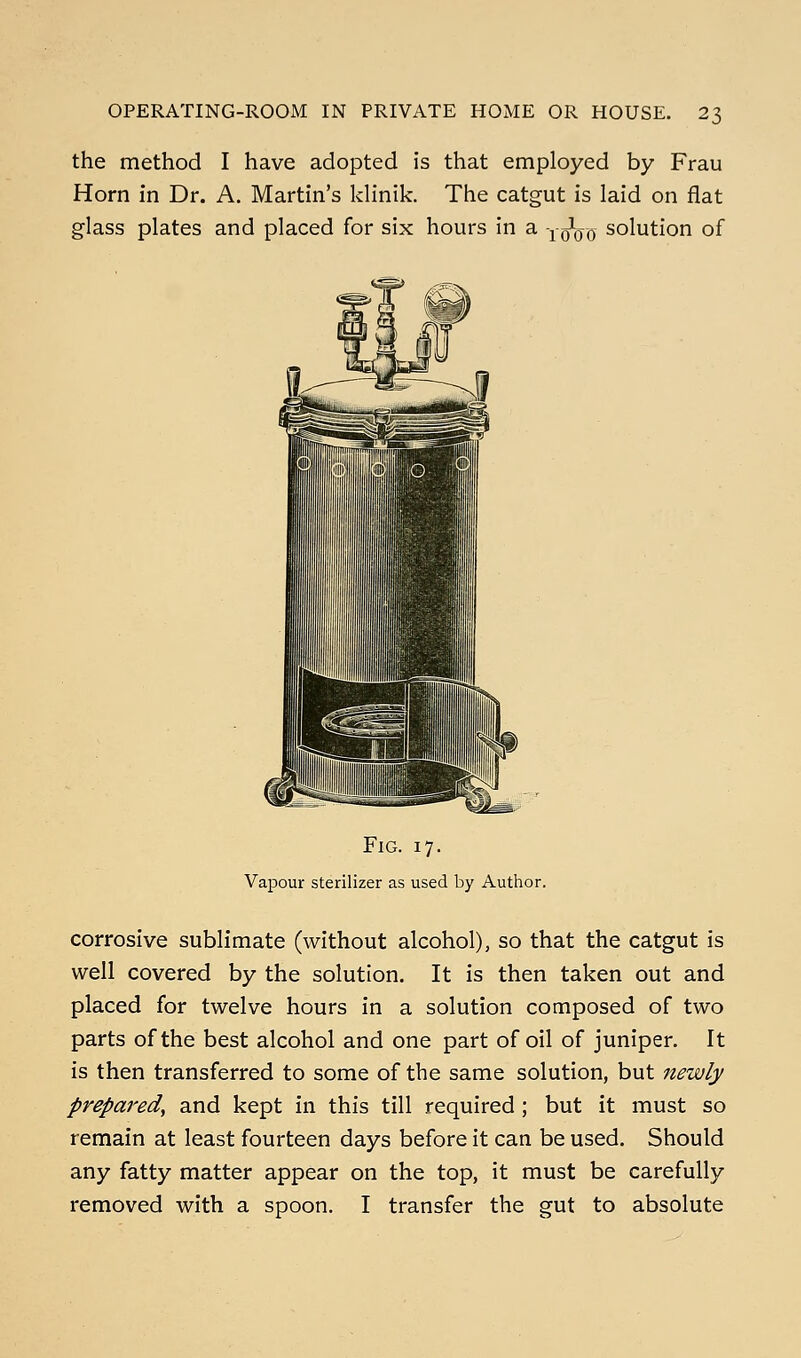 the method I have adopted is that employed by Frau Horn in Dr. A. Martin's klinik. The catgut is laid on flat glass plates and placed for six hours in a yoVo solution of (fc-^ Fig. 17. Vapour sterilizer as used by Author. corrosive sublimate (without alcohol), so that the catgut is well covered by the solution. It is then taken out and placed for twelve hours in a solution composed of two parts of the best alcohol and one part of oil of juniper. It is then transferred to some of the same solution, but newly prepared, and kept in this till required ; but it must so remain at least fourteen days before it can be used. Should any fatty matter appear on the top, it must be carefully removed with a spoon. I transfer the gut to absolute