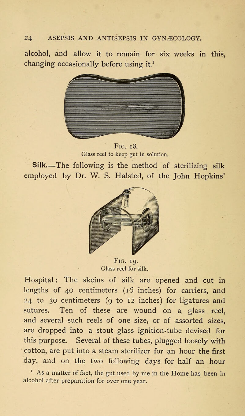 alcohol, and allow it to remain for six weeks in this, changing occasionally before using it.^ Fig. i8. Glass reel to keep gut in solution. Silk—The following is the method of sterilizing silk employed by Dr. W. S. Halsted, of the John Hopkins' Fig. 19. Glass reel for silk. Hospital: The skeins of silk are opened and cut in lengths of 40 centimeters (16 inches) for carriers, and 24 to 30 centimeters (9 to 12 inches) for ligatures and sutures. Ten of these are wound on a glass reel, and several such reels of one size, or of assorted sizes, are dropped into a stout glass ignition-tube devised for this purpose. Several of these tubes, plugged loosely with cotton, are put into a steam sterilizer for an hour the first day, and on the two following days for half an hour ' As a matter of fact, the gut used by me in the Home has been in alcohol after preparation for over one year.