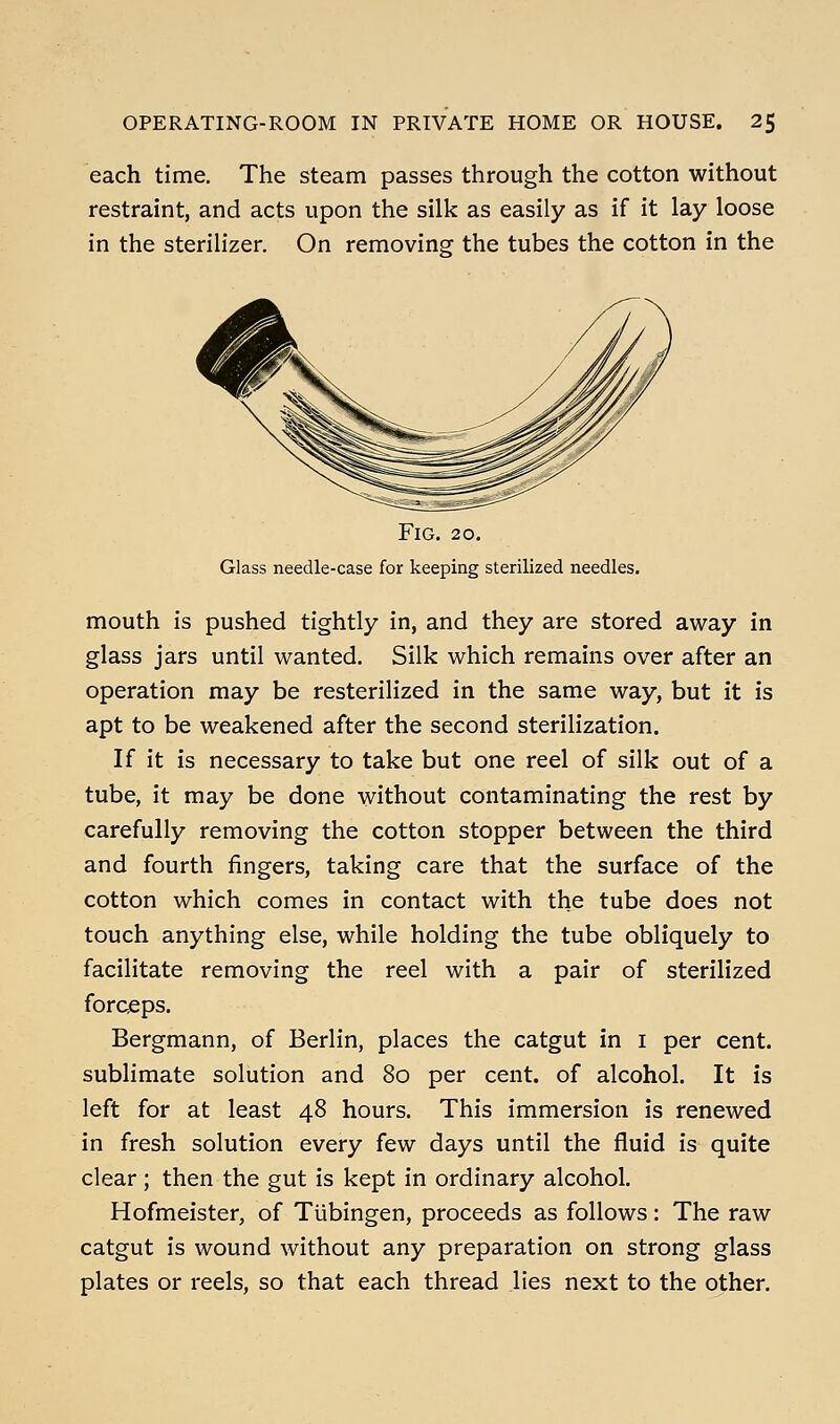 each time. The steam passes through the cotton without restraint, and acts upon the silk as easily as if it lay loose in the sterilizer. On removing the tubes the cotton in the Fig. 20. Glass needle-case for keeping sterilized needles. mouth is pushed tightly in, and they are stored away in glass jars until wanted. Silk which remains over after an operation may be resterilized in the same way, but it is apt to be weakened after the second sterilization. If it is necessary to take but one reel of silk out of a tube, it may be done without contaminating the rest by carefully removing the cotton stopper between the third and fourth fingers, taking care that the surface of the cotton which comes in contact with the tube does not touch anything else, while holding the tube obliquely to facilitate removing the reel with a pair of sterilized forceps. Bergmann, of Berlin, places the catgut in i per cent, sublimate solution and 80 per cent, of alcohol. It is left for at least 48 hours. This immersion is renewed in fresh solution every few days until the fluid is quite clear; then the gut is kept in ordinary alcohol. Hofmeister, of Tubingen, proceeds as follows: The raw catgut is wound without any preparation on strong glass plates or reels, so that each thread lies next to the other.