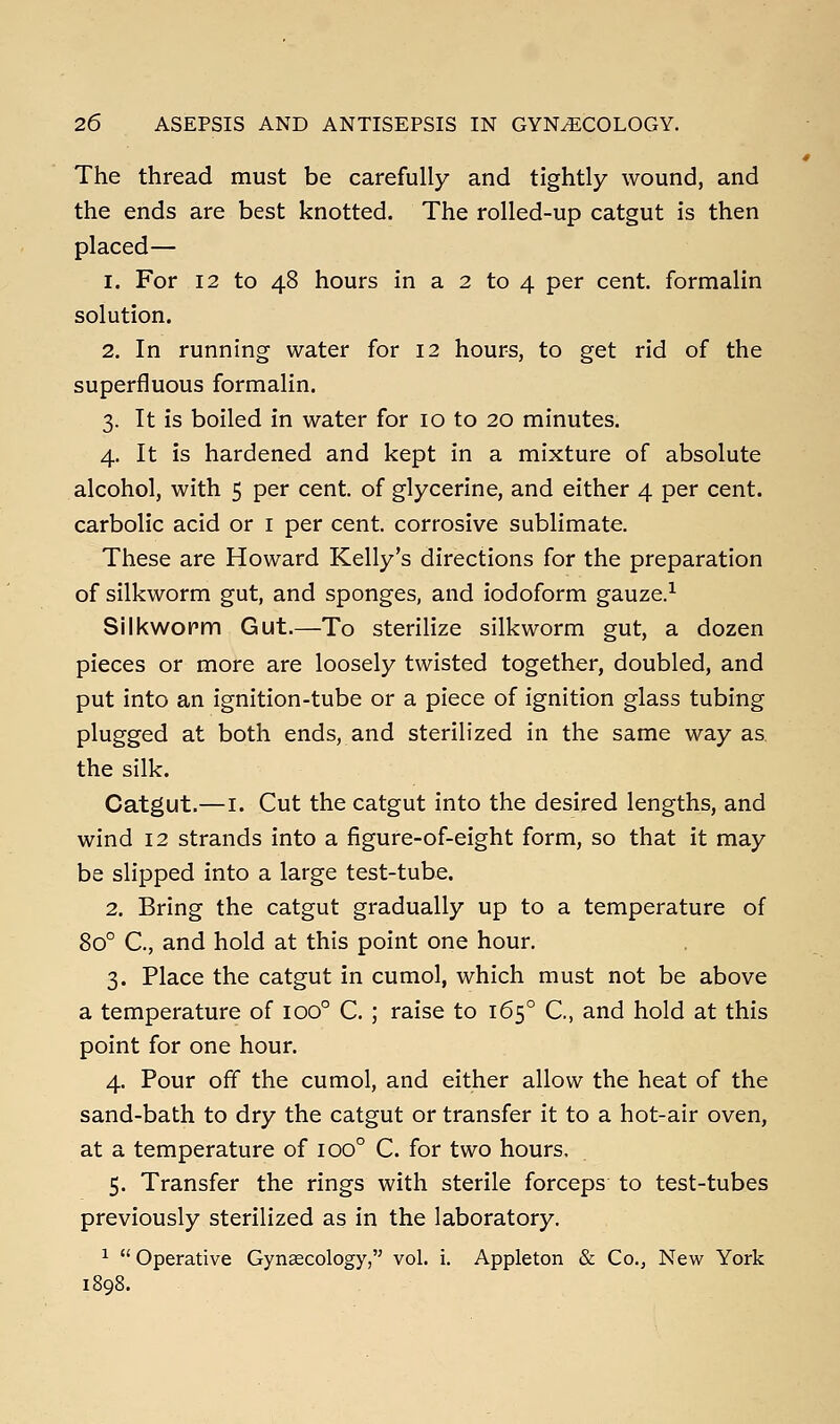 The thread must be carefully and tightly wound, and the ends are best knotted. The rolled-up catgut is then placed— 1. For 12 to 48 hours in a 2 to 4 per cent, formalin solution. 2. In running water for 12 hours, to get rid of the superfluous formalin. 3. It is boiled in water for 10 to 20 minutes. 4. It is hardened and kept in a mixture of absolute alcohol, with 5 per cent, of glycerine, and either 4 per cent, carbolic acid or i per cent, corrosive sublimate. These are Howard Kelly's directions for the preparation of silkworm gut, and sponges, and iodoform gauze.^ Silkworm Gut.—To sterilize silkworm gut, a dozen pieces or more are loosely twisted together, doubled, and put into an ignition-tube or a piece of ignition glass tubing plugged at both ends, and sterilized in the same way as. the silk. Catgut.—I. Cut the catgut into the desired lengths, and wind 12 strands into a figure-of-eight form, so that it may be slipped into a large test-tube. 2. Bring the catgut gradually up to a temperature of 80° C, and hold at this point one hour. 3. Place the catgut in cumol, which must not be above a temperature of 100° C. ; raise to 165° C, and hold at this point for one hour. 4. Pour off the cumol, and either allow the heat of the sand-bath to dry the catgut or transfer it to a hot-air oven, at a temperature of 100° C. for two hours, 5. Transfer the rings with sterile forceps to test-tubes previously sterilized as in the laboratory. ^  Operative Gynaecology, vol. i. Appleton & Co., New York