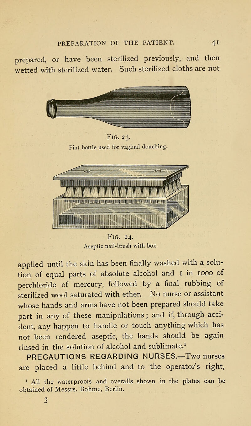 prepared, or have been sterilized previously, and then wetted with sterilized water. Such sterilized cloths are not Fig. 23. Pint bottle used for vaginal douching. Fig. 24. Aseptic nail-brush with box. applied until the skin has been finally washed with a solu- tion of equal parts of absolute alcohol and I in 1000 of perchloride of mercury, followed by a final rubbing of sterilized wool saturated with ether. No nurse or assistant whose hands and arms have not been prepared should take part in any of these manipulations; and if, through acci- dent, any happen to handle or touch anything which has not been rendered aseptic, the hands should be again rinsed in the solution of alcohol and sublimate.^ PRECAUTIONS REGARDING NURSES.—Two nurses are placed a little behind and to the operator's right, 1 All the waterproofs and overalls shown in the plates can be obtained of Messrs. Bohme, Berlin.