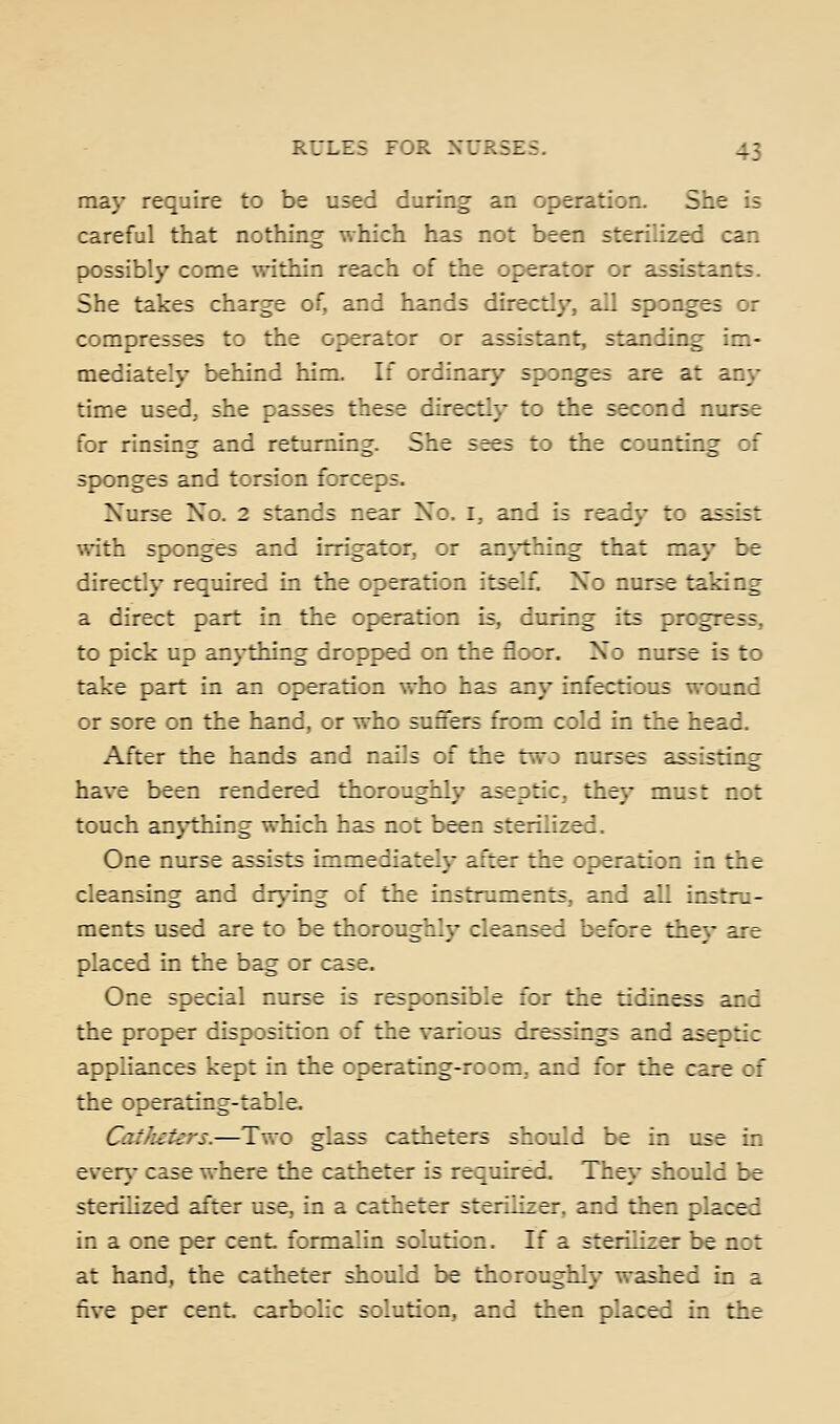 may require to be used during an operation. She is careful that nothing which has not been sterilized can possibly come within reach of the operator or assistants. She takes charge of, and hands directly, all sponges or compresses to the operator or assistant, standing im- mediately behind him. If ordinary sponges are at any time used, she passes these directly to the second nurse for rinsing and returning. She sees to the counting of sponges and torsion forceps. Nurse Xo. 2 stands near No. i, and is ready to assist with sponges and irrigator, or anj'thing that may be directly required in the operation itself. No nurse taking a direct part in the operation is, during its progress, to pick up anything dropped on the floor. No nurse is to take part in an operation who has any infectious wound or sore on the hand, or who suffers from cold in the head. After the hands and nails of the two nurses assisting have been rendered thoroughly aseptic, they must not touch an}i±iing which has not been sterilized. One nurse assists immediately after the operation in the cleansing and drj^ing of the instruments, and all instru- ments used are to be thoroughly cleansed before they are placed in the bag or case. One special nurse is responsible for the tidiness and the proper disposition of the various dressings and aseptic appliances kept in the operating-room., and for the care of the operating-table. Catlieters.—Two glass catheters should be in use in ever\- case where the catheter is required. They should be sterilized after use, in a catheter sterilizer, and then placed in a one per cent formalin solution. If a sterilizer be not at hand, the catheter should be thoroughly washed in a five per cent, carbolic solution, and then placed in the