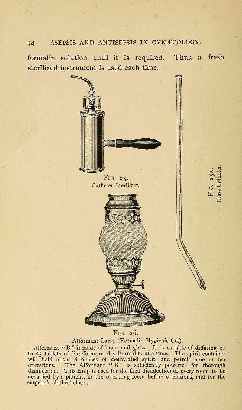 formalin solution until it is required, sterilized instrument is used each time. Thus, a fresh Fig. 26. Alformant Lamp (Formalin Hygienic Co.). Alformant  B  is made of brass and glass. It is capable of diffusing 20 to 25 tablets of Paraform, or dry Formalin, at a time. The spirit-container will hold about 8 ounces of methylated spirit, and permit nine or ten operations. The Alformant  B  is sufficiently powerful for thorough disinfection. This lamp is used for the final disinfection of every room to be occupied by a patient, in the operating-room before operations, and for the surgeon's clothes'-closet.