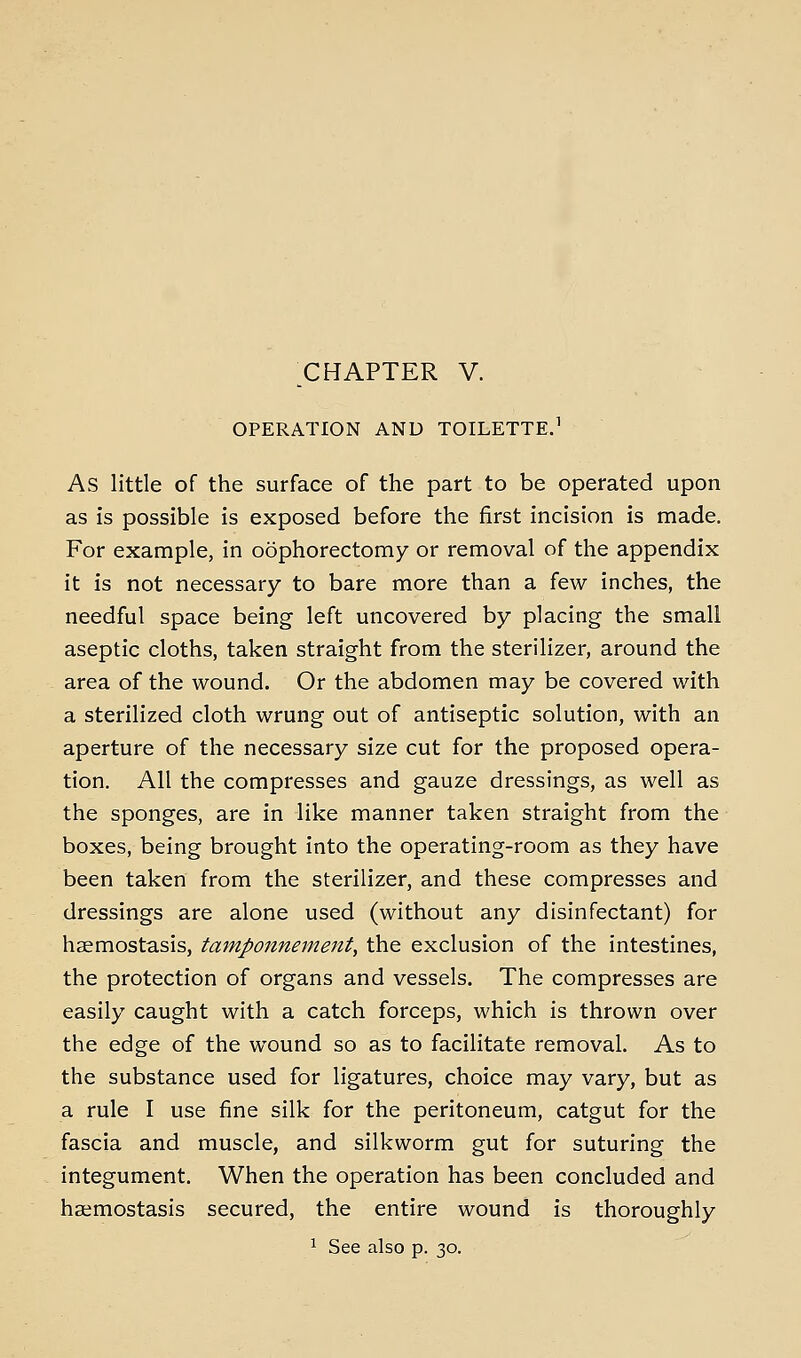 OPERATION AND TOILETTE^ As little of the surface of the part to be operated upon as is possible is exposed before the first incision is made. For example, in oophorectomy or removal of the appendix it is not necessary to bare more than a few inches, the needful space being left uncovered by placing the small aseptic cloths, taken straight from the sterilizer, around the area of the wound. Or the abdomen may be covered v/ith a sterilized cloth wrung out of antiseptic solution, with an aperture of the necessary size cut for the proposed opera- tion. All the compresses and gauze dressings, as well as the sponges, are in like manner taken straight from the boxes, being brought into the operating-room as they have been taken from the sterilizer, and these compresses and dressings are alone used (without any disinfectant) for haemostasis, tamponnement, the exclusion of the intestines, the protection of organs and vessels. The compresses are easily caught with a catch forceps, which is thrown over the edge of the wound so as to facilitate removal. As to the substance used for ligatures, choice may vary, but as a rule I use fine silk for the peritoneum, catgut for the fascia and muscle, and silkworm gut for suturing the integument. When the operation has been concluded and haemostasis secured, the entire wound is thoroughly 1 See also p. 30.