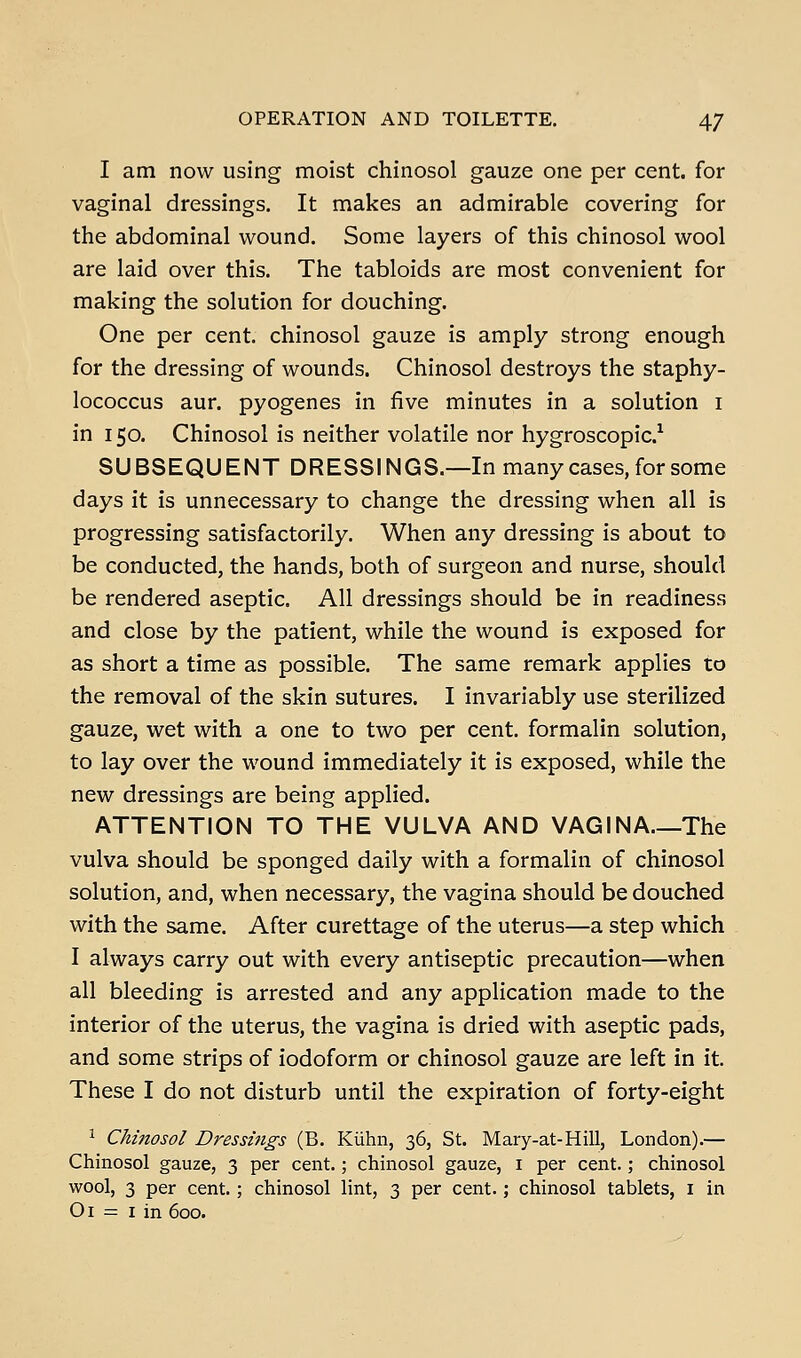 OPERATION AND TOILETTE. 4/ I am now using moist chinosol gauze one per cent, for vaginal dressings. It makes an admirable covering for the abdominal wound. Some layers of this chinosol wool are laid over this. The tabloids are most convenient for making the solution for douching. One per cent, chinosol gauze is amply strong enough for the dressing of wounds. Chinosol destroys the staphy- lococcus aur. pyogenes in five minutes in a solution i in 150. Chinosol is neither volatile nor hygroscopic.^ SUBSEQUENT DRESSINGS.—In many cases, for some days it is unnecessary to change the dressing when all is progressing satisfactorily. When any dressing is about to be conducted, the hands, both of surgeon and nurse, should be rendered aseptic. All dressings should be in readiness and close by the patient, while the wound is exposed for as short a time as possible. The same remark applies to the removal of the skin sutures. I invariably use sterilized gauze, wet with a one to two per cent, formalin solution, to lay over the wound immediately it is exposed, while the new dressings are being applied. ATTENTION TO THE VULVA AND VAGINA.—The vulva should be sponged daily with a formalin of chinosol solution, and, when necessary, the vagina should be douched with the same. After curettage of the uterus—a step which I always carry out with every antiseptic precaution—when all bleeding is arrested and any application made to the interior of the uterus, the vagina is dried with aseptic pads, and some strips of iodoform or chinosol gauze are left in it. These I do not disturb until the expiration of forty-eight ^ Chinosol Dressings (B. Kiihn, 36, St. Mary-at-Hill, London).— Chinosol gauze, 3 per cent.; chinosol gauze, i per cent.; chinosol wool, 3 per cent. ; chinosol lint, 3 per cent.; chinosol tablets, i in Oi = I in 600.