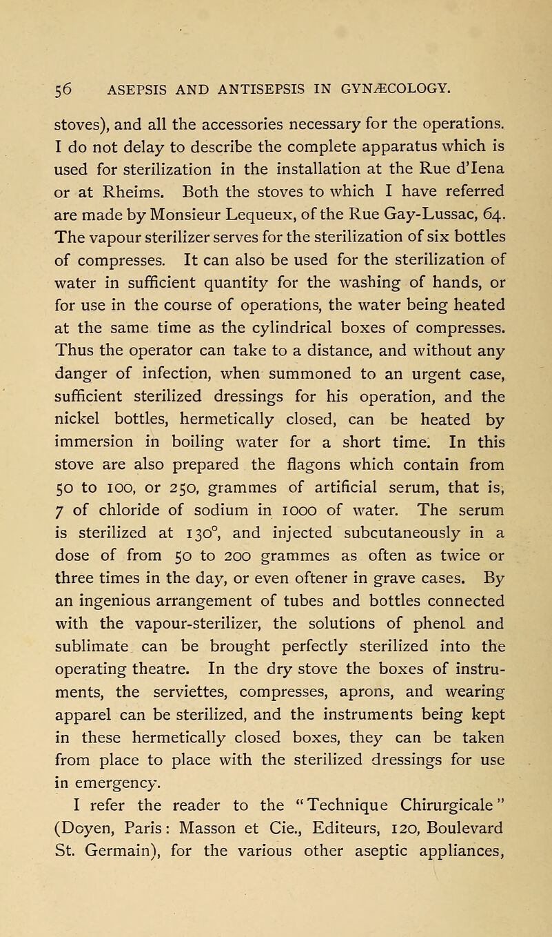 stoves), and all the accessories necessary for the operations. I do not delay to describe the complete apparatus which is used for sterilization in the installation at the Rue d'lena or at Rheims. Both the stoves to which I have referred are naade by Monsieur Lequeux, of the Rue Gay-Lussac, 64. The vapour sterilizer serves for the sterilization of six bottles of compresses. It can also be used for the sterilization of water in sufficient quantity for the washing of hands, or for use in the course of operations, the water being heated at the same time as the cylindrical boxes of compresses. Thus the operator can take to a distance, and without any danger of infection, when summoned to an urgent case, sufficient sterilized dressings for his operation, and the nickel bottles, hermetically closed, can be heated by immersion in boiling water for a short time. In this stove are also prepared the flagons which contain from 50 to 100, or 250, grammes of artificial serum, that is, 7 of chloride of sodium in 1000 of water. The serum is sterilized at 130°, and injected subcutaneously in a dose of from 50 to 200 grammes as often as twice or three times in the day, or even oftener in grave cases. By an ingenious arrangement of tubes and bottles connected with the vapour-sterilizer, the solutions of phenol and sublimate can be brought perfectly sterilized into the operating theatre. In the dry stove the boxes of instru- ments, the serviettes, compresses, aprons, and wearing apparel can be sterilized, and the instruments being kept in these hermetically closed boxes, they can be taken from place to place with the sterilized dressings for use in emergency. I refer the reader to the Technique Chirurgicale (Doyen, Paris: Masson et Cie., Editeurs, 120, Boulevard St. Germain), for the various other aseptic appliances.