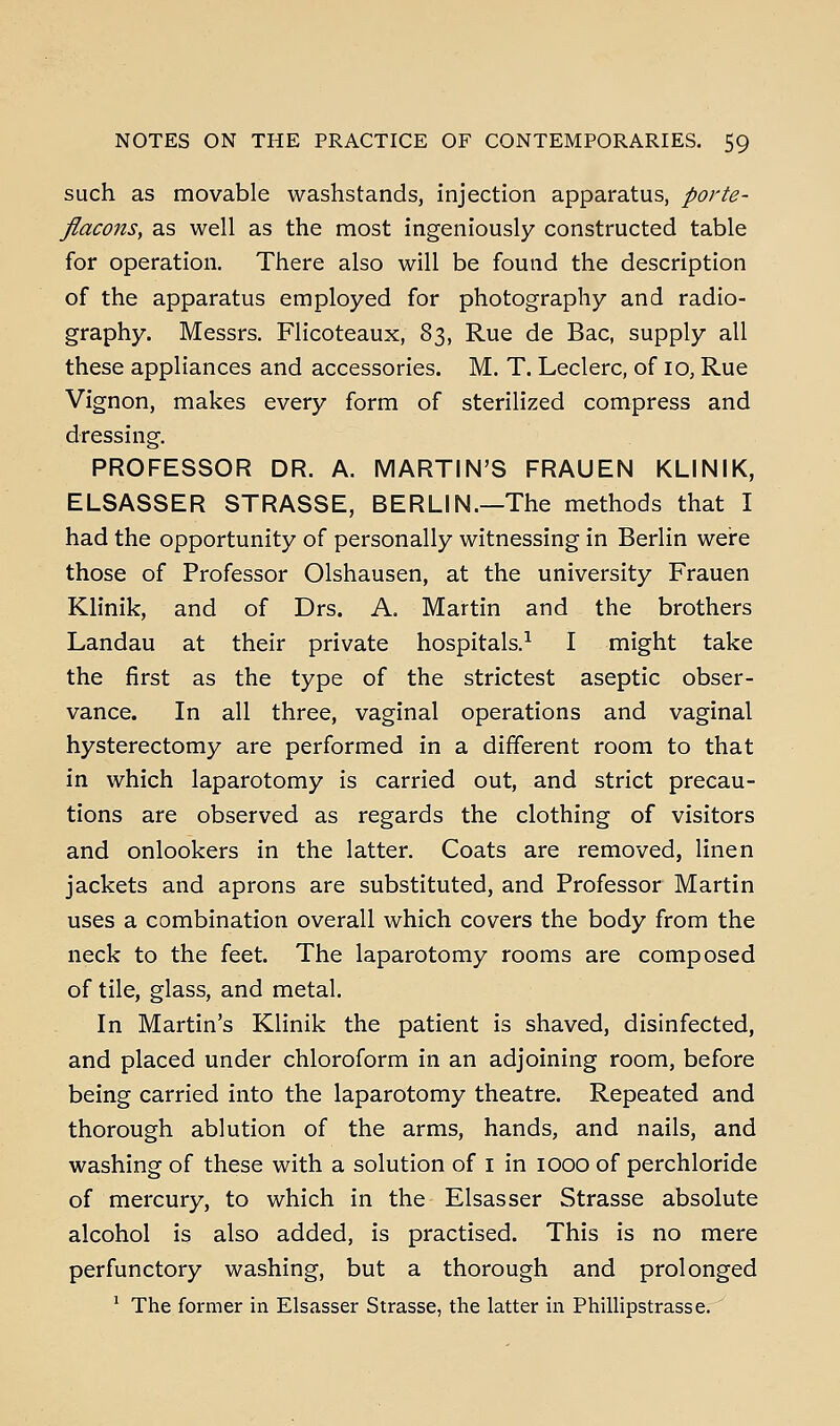 such as movable washstands, injection apparatus, porte- flaco7ts, as well as the most ingeniously constructed table for operation. There also will be found the description of the apparatus employed for photography and radio- graphy. Messrs. Flicoteaux, 83, Rue de Bac, supply all these appliances and accessories. M. T. Leclerc, of 10, Rue Vignon, makes every form of sterilized compress and dressing. PROFESSOR DR. A. MARTIN'S FRAUEN KLINIK, ELSASSER STRASSE, BERLIN.—The methods that I had the opportunity of personally witnessing in Berlin were those of Professor Olshausen, at the university Frauen Klinik, and of Drs. A. Martin and the brothers Landau at their private hospitals.^ I might take the first as the type of the strictest aseptic obser- vance. In all three, vaginal operations and vaginal hysterectomy are performed in a different room to that in which laparotomy is carried out, and strict precau- tions are observed as regards the clothing of visitors and onlookers in the latter. Coats are removed, linen jackets and aprons are substituted, and Professor Martin uses a combination overall which covers the body from the neck to the feet. The laparotomy rooms are composed of tile, glass, and metal. In Martin's Klinik the patient is shaved, disinfected, and placed under chloroform in an adjoining room, before being carried into the laparotomy theatre. Repeated and thorough ablution of the arms, hands, and nails, and washing of these with a solution of i in 1000 of perchloride of mercury, to which in the Elsasser Strasse absolute alcohol is also added, is practised. This is no mere perfunctory washing, but a thorough and prolonged ' The former in Elsasser Strasse, the latter in PhiUipstrasse.