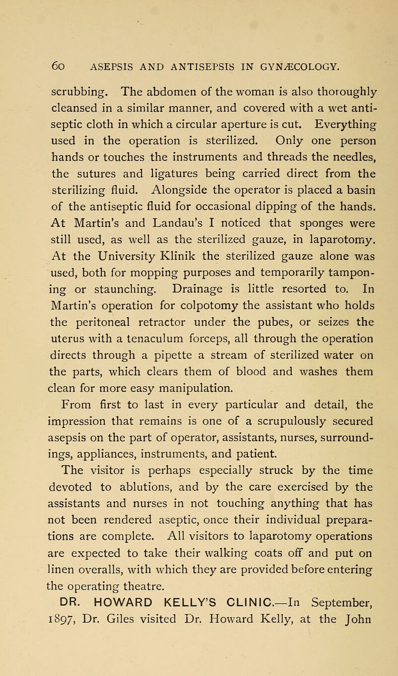 scrubbing. The abdomen of the woman is also thoroughly cleansed in a similar manner, and covered with a wet anti- septic cloth in which a circular aperture is cut. Everything used in the operation is sterilized. Only one person hands or touches the instruments and threads the needles, the sutures and ligatures being carried direct from the sterilizing fluid. Alongside the operator is placed a basin of the antiseptic fluid for occasional dipping of the hands. At Martin's and Landau's I noticed that sponges were still used, as well as the sterilized gauze, in laparotomy. At the University Klinik the sterilized gauze alone was used, both for mopping purposes and temporarily tampon- ing or staunching. Drainage is little resorted to. In Martin's operation for colpotomy the assistant who holds the peritoneal retractor under the pubes, or seizes the uterus with a tenaculum forceps, all through the operation directs through a pipette a stream of sterilized water on the parts, which clears them of blood and washes them clean for more easy manipulation. From first to last in every particular and detail, the impression that remains is one of a scrupulously secured asepsis on the part of operator, assistants, nurses, surround- ings, appliances, instruments, and patient. The visitor is perhaps especially struck by the time devoted to ablutions, and by the care exercised by the assistants and nurses in not touching anything that has not been rendered aseptic, once their individual prepara- tions are complete. All visitors to laparotomy operations are expected to take their walking coats off and put on linen overalls, with which they are provided before entering the operating theatre. DR. HOWARD KELLY'S CLINIC—In September, 1897, Dr. Giles visited Dr. Howard Kelly, at the John