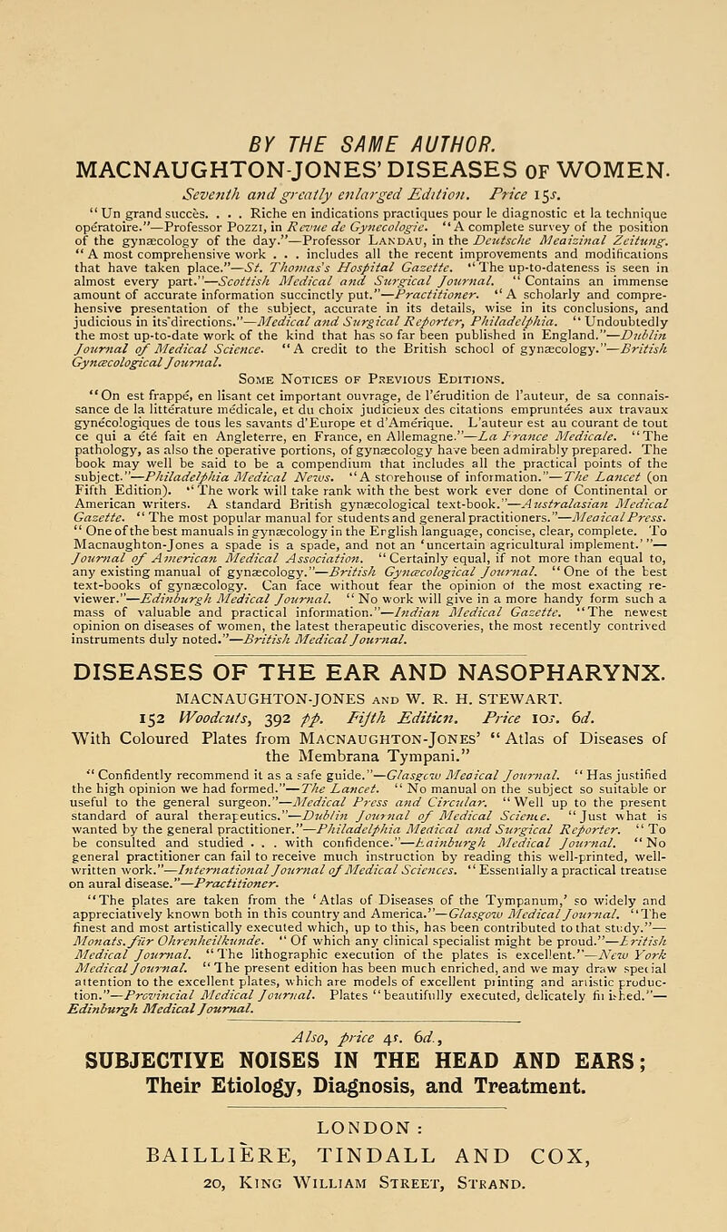 BY THE SAME AUTHOR. MACNAUGHTON-JONES' DISEASES OF WOMEN. Seventh and greatly enlarged Edition. Price \^s.  Un grand succes. . . . Riche en indications practiques pour le diagnostic et la technique operatoire.—Professor Pozzi, in Rei'iie dc Gynecologic. A complete survey of the position of the gynaecology of the day.—Professor Landau, in the Dcutsdie Meaizittal Zeitung.  A most comprehensive work . . . includes all the recent improvements and modifications that have taken place.—St. Thomas s Hospital Gazette.  The up-to-dateness is seen in almost every part.—Scottisli Medical and Stirgicat Jourjtal.  Contains an immense amount of accurate information succinctly put.—Practitioner. A scholarly and compre- hensive presentation of the subject, accurate in its details, wise in its conclusions, and judicious in its'directions.—Medical and Surgical Reporter, Pliiladelphia.  Undoubtedly the most up-to-date work of the kind that has so far been published in England.—Dublin Journal of Medical Science. A credit to the British school of gynaecology.—British Gyncecological Jouriial. Some Notices of Pi?evious Editions. On est frappe, en Hsant cet important ouvrage, de I'erudition de I'auteur, de sa connais- sance de la litterature medicale, et du choix judicieux des citations empruntees aux travaux gynecologiques de tous les savants d'Europe et d'Amerique. L'auteur est au courant de tout ce qui a et6 fait en Angleterre, en France, en Allemagne.—La France Medicale. The pathology, as also the operative portions, of gynaecology have been admirably prepared. The book may well be said to be a compendium that includes all the practical points of the subject.—Philadelphia I\Iedical Nervs. A storehouse of information.—The Lancet (on Fifth Edition). •' The work will take rank with the best work ever done of Continental or American writers. A standard British gynaecological text-book.—Australasian Medical Gazette.  The most popular manual for students and general practitioners.—MeaicalPress.  One of the best manuals in gynaecology in the Erglish language, concise, clear, complete. To Macnaughton-Jones a spade is a spade, and not an 'uncertain agricultural implement.'— Journal of American Medical Association. Certainly equal, if not more than equal to, any existing manual of gynaecology.—British Gyncecological Jou7-nal. One of the best text-books of gynaecology. Can face without fear the opinion ot the most exacting re- viewer.—Edinburgh Medical Journal.  No work will give in a more handy form such a mass of valuable and practical information.—Indian Medical Gazette. The newest opinion on diseases of women, the latest therapeutic discoveries, the most recently contrived instruments duly noted.—British Medical J our}ial. DISEASES OF THE EAR AND NASOPHARYNX. MACNAUGHTON-JONES and W. R. H. STEWART. 152 Woodcuts, 392 fp. Fijth Edition. Price \os. 6d. With Coloured Plates from Macnaughton-Jones'  Atlas of Diseases of the Membrana Tympani.  Confidently recommend it as a safe guide.—Glasgow Meaical Joiir7ial.  Has justified the high opinion we had formed.—The Lancet.  No manual on the subject so suitable or useful to the general surgeon.—Medical Press and Circular. Well up to the present standard of aural therapeutics.—Dublin Jottrnal of Medical Scietiie. Just what is wanted by the general practitioner.—Philadelphia Medical and Surgical Reporter.  To be consulted and studied . . . with confidence.—hainbtirgh Medical Journal. No general practitioner can fail to receive much instruction by reading this well-printed, well- written work.—International Journal of Medical Sciences.  Essentially a practical treatise on aural disease.—Practitioner. The plates are taken from the 'Atlas of Diseases of the Tympanum,' so widely and appreciatively known both in this country and America.—Glasgow Medical Journal. The finest and most artistically executed which, up to this, has been contributed to that study.— Monats.fiir Ohrcnheitkiinde.  Of which any clinical specialist might be proud.—Lritish Medical JOKrtial. The lithographic execution of the plates is excellent.—New York Medical Journal.  The present edition has been much enriched, and we may draw special attention to the excellent plates, which are models of excellent piinting and artistic produc- tion.—Provincial Medical J 07irnal. Plates beautifully executed, delicately fii i.'hed.— Edinburgh Medical Journal. Also, price 4^. dd., SUBJECTIVE NOISES IN THE HEAD AND EARS; Their Etiology, Diagnosis, and Treatment. LONDON: BAILLIERE, TINDALL AND COX, 20, King William Street, Stkand.