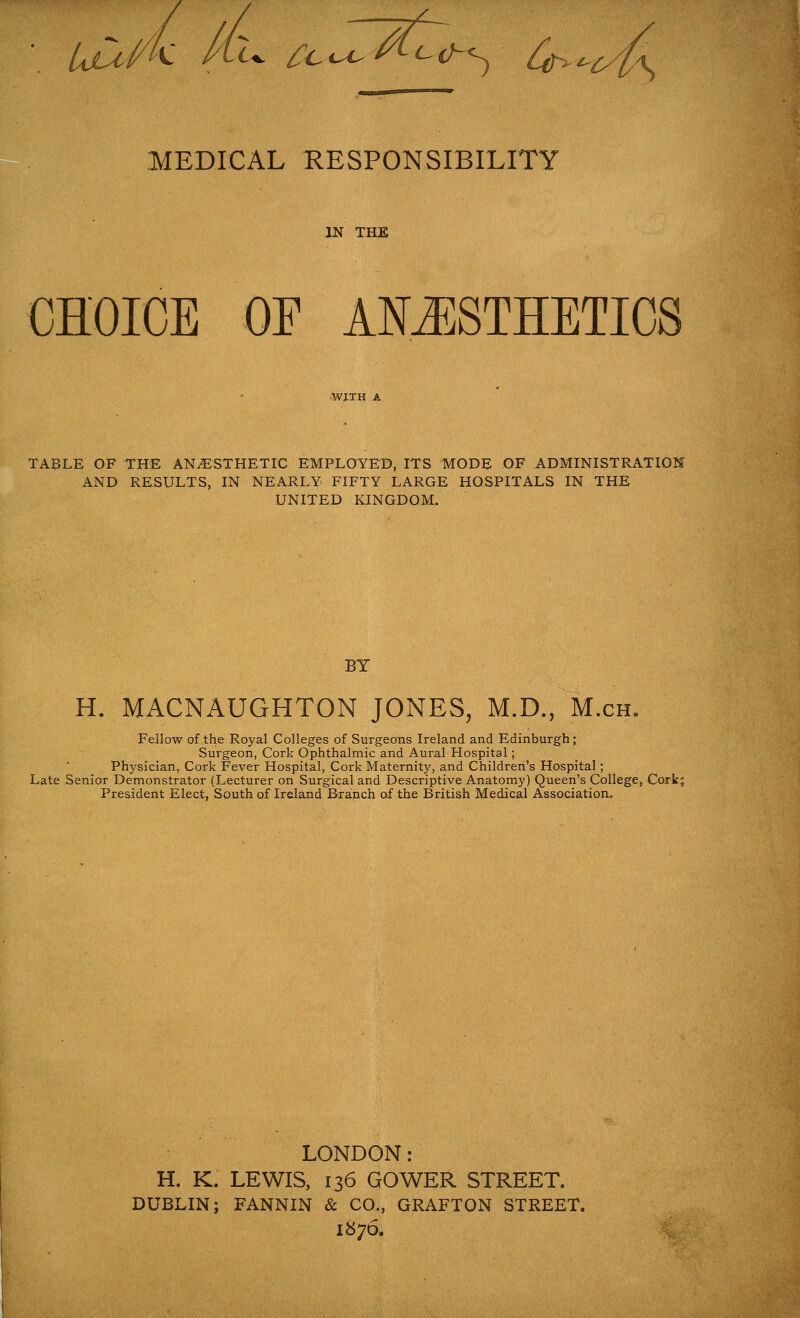 uCi{/k Jcu /c^^V^ o>^\ MEDICAL RESPONSIBILITY IN THE CHOICE OF ANESTHETICS TABLE OF THE ANESTHETIC EMPLOYED, ITS MODE OF ADMINISTRATION AND RESULTS, IN NEARLY FIFTY LARGE HOSPITALS IN THE UNITED KINGDOM. BY H. MACNAUGHTON JONES, M.D., M.ch. Fellow of the Royal Colleges of Surgeons Ireland and Edinburgh; Surgeon, Cork Ophthalmic and Aural Hospital; Physician, Cork Fever Hospital, Cork Maternity, and Children's Hospital; L,ate Senior Demonstrator (Lecturer on Surgical and Descriptive Anatomy) Queen's College, Corkj President Elect, South of Ireland Branch of the British Medical Association. LONDON: H. K. LEWIS, 136 GOWER STREET. DUBLIN; FANNIN & CO., GRAFTON STREET. 1876.