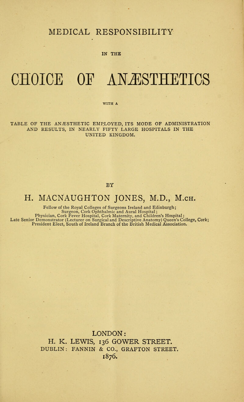 MEDICAL RESPONSIBILITY IN THE CHOICE OF ANESTHETICS TABLE OF THE ANESTHETIC EMPLOYED, ITS MODE OF ADMINISTRATION AND RESULTS, IN NEARLY FIFTY LARGE HOSPITALS IN THE UNITED KINGDOM. BY H. MACNAUGHTON JONES, M.D., M.ch. Fellow of the Royal Colleges of Surgeons Ireland and Edinburgh; Surgeon, Cork Ophthalmic and Aural Hospital; Physician, Cork Fever Hospital, Cork Maternity, and Children's Hospital; Late Senior Demonstrator (Lecturer on Surgical and Descriptive Anatomy) Queen's College, Cork; President Elect, South of Ireland Branch of the British Medical Association. LONDON: H. K. LEWIS, 136 GOWER STREET. DUBLIN: FANNIN & CO., GRAFTON STREET. 1876.