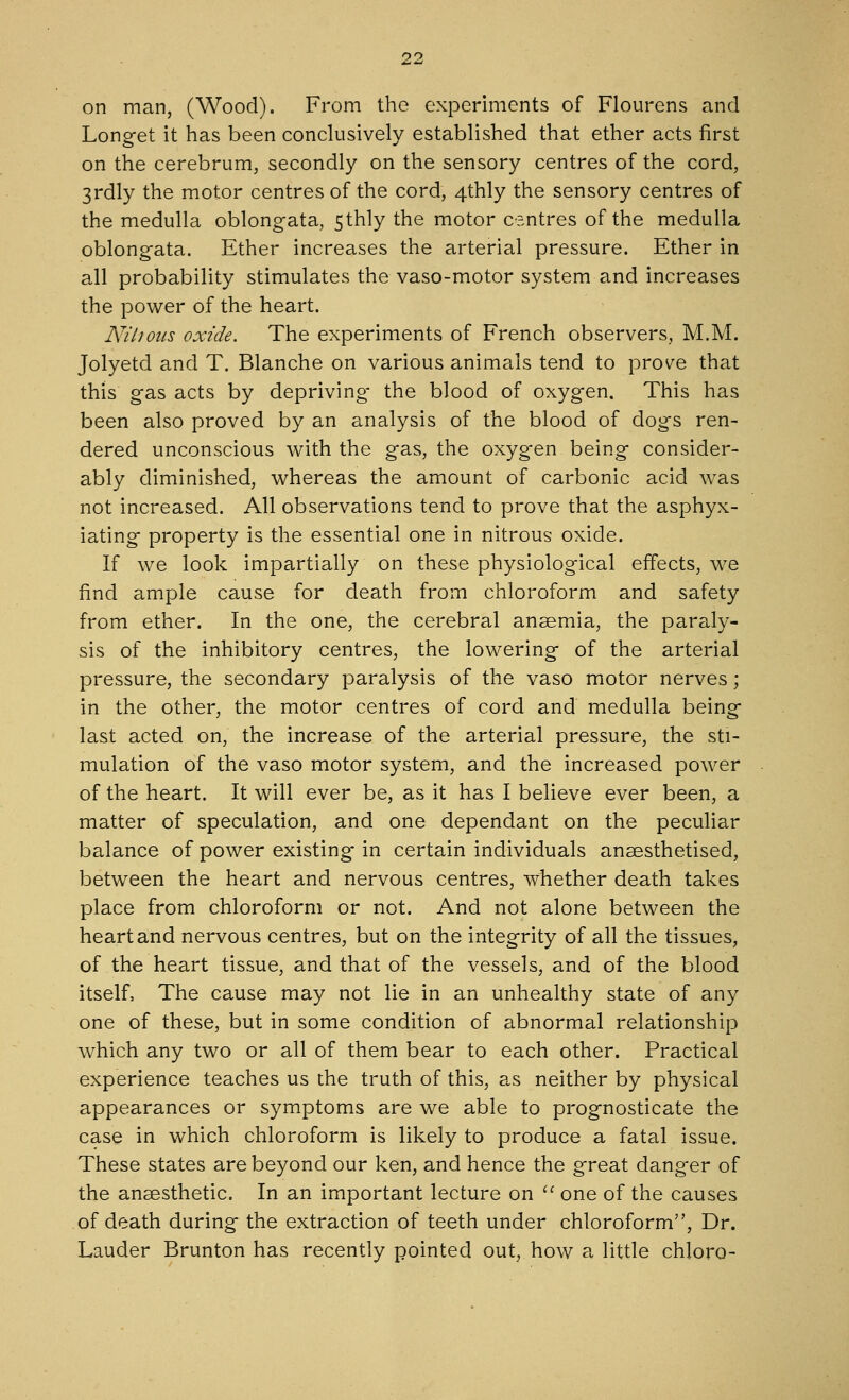 on man, (Wood). From the experiments of Flourens and Longet it has been conclusively established that ether acts first on the cerebrum, secondly on the sensory centres of the cord, 3rdly the motor centres of the cord, 4thly the sensory centres of the medulla oblongata, Sthly the motor centres of the medulla oblongata. Ether increases the arterial pressure. Ether in all probability stimulates the vaso-motor system and increases the power of the heart. Nihotis oxide. The experiments of French observers, M.M. Jolyetd and T. Blanche on various animals tend to prove that this gas acts by depriving- the blood of oxygen. This has been also proved by an analysis of the blood of dogs ren- dered unconscious with the gas, the oxygen being consider- ably diminished, whereas the amount of carbonic acid was not increased. All observations tend to prove that the asphyx- iating property is the essential one in nitrous oxide. If we look impartially on these physiological effects, we find ample cause for death from chloroform and safety from ether. In the one, the cerebral anaemia, the paraly- sis of the inhibitory centres, the lowering of the arterial pressure, the secondary paralysis of the vaso motor nerves; in the other, the motor centres of cord and medulla being last acted on, the increase of the arterial pressure, the sti- mulation of the vaso motor system, and the increased power of the heart. It will ever be, as it has I believe ever been, a matter of speculation, and one dependant on the peculiar balance of power existing in certain individuals anaesthetised, between the heart and nervous centres, whether death takes place from chloroform or not. And not alone between the heart and nervous centres, but on the integrity of all the tissues, of the heart tissue, and that of the vessels, and of the blood itself, The cause may not lie in an unhealthy state of any one of these, but in some condition of abnormal relationship which any two or all of them bear to each other. Practical experience teaches us the truth of this, as neither by physical appearances or symptoms are we able to prognosticate the case in which chloroform is likely to produce a fatal issue. These states are beyond our ken, and hence the great danger of the anaesthetic. In an important lecture on  one of the causes of death during the extraction of teeth under chloroform, Dr. Lauder Brunton has recently pointed out, how a little chloro-