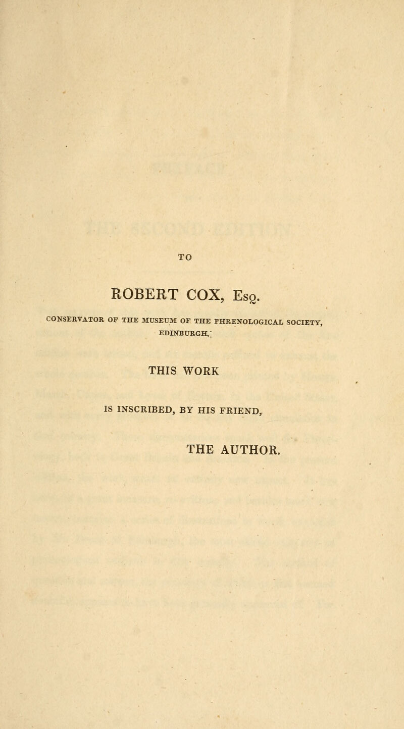 TO ROBERT COX, Esq. CONSERVATOR OP THE MUSEUM OF THE PHRENOLOGICAL SOCIETY, EDINBURGH,; THIS WORK IS INSCRIBED, BY HIS FRIEND, THE AUTHOR.