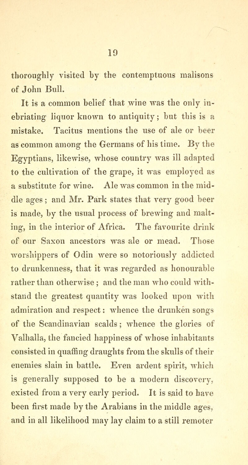 thoroughly visited by the contemptuous malisons of John Bull. It is a common belief that wine was the only in- ebriating liquor known to antiquity; but this is a mistake. Tacitus mentions the use of ale or beer as common among the Germans of his time. By the Egyptians, likewise, whose country was ill adapted to the cultivation of the grape, it was employed as a substitute for wine. Ale was common in the mid- dle ages; and Mr. Park states that very good beer is made, by the usual process of brewing and malt- ing, in the interior of Africa. The favourite drink of our Saxon ancestors was ale or mead. Those worshippers of Odin were so notoriously addicted to drunkenness, that it was regarded as honourable rather than otherwise ; and the man who could with- stand the greatest quantity was looked upon with admiration and respect: whence the drunken songs of the Scandinavian scalds; whence the glories of Valhalla, the fancied happiness of whose inhabitants consisted in quaffing draughts from the skulls of their enemies slain in battle. Even ardent spirit, which is generally supposed to be a modern discovery, existed from a very early period. It is s,aid to have been first made by the Arabians in the middle ages, and in all likelihood may lay claim to a still remoter
