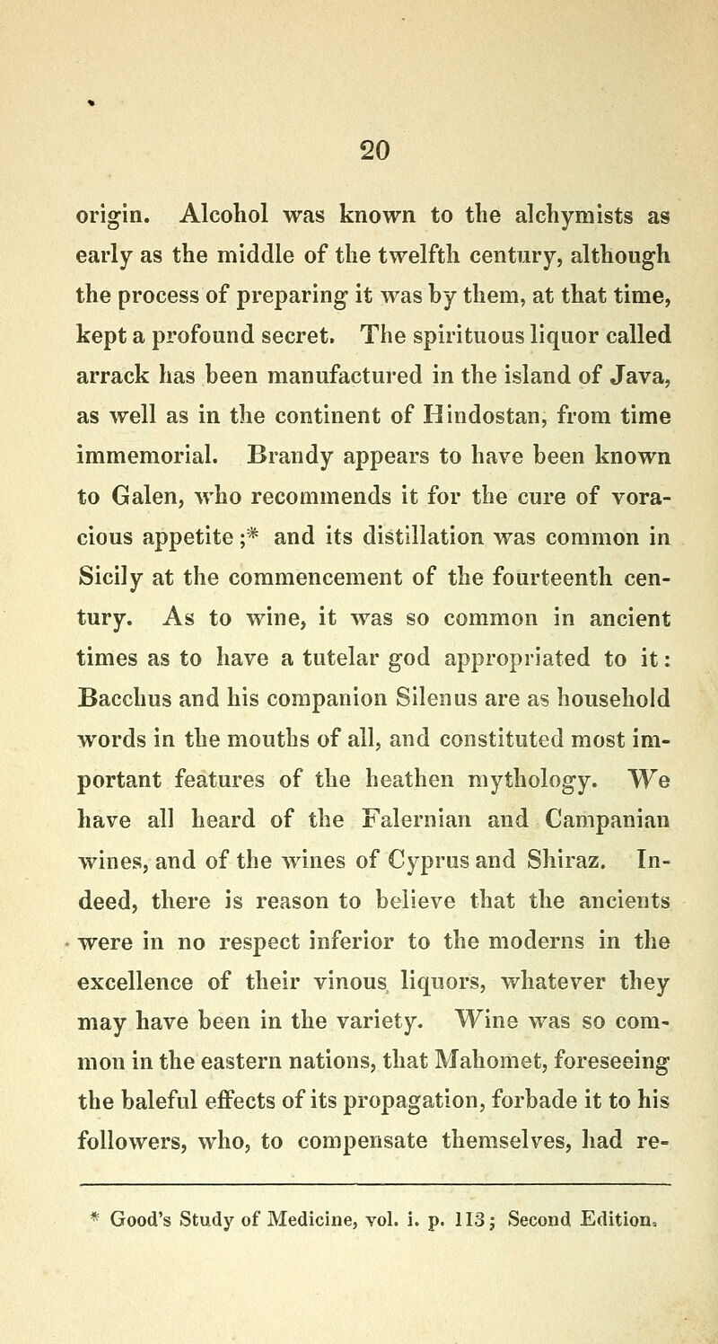 origin. Alcohol was known to the alchymists as early as the middle of the twelfth century, although the process of preparing it was hy them, at that time, kept a profound secret. The spirituous liquor called arrack has been manufactured in the island of Java, as well as in the continent of Hindostan, from time immemorial. Brandy appears to have been known to Galen, who recommends it for the cure of vora- cious appetite ;* and its distillation was common in Sicily at the commencement of the fourteenth cen- tury. As to wine, it was so common in ancient times as to have a tutelar god appropriated to it: Bacchus and his companion Silenus are as household words in the mouths of all, and constituted most im- portant features of the heathen mythology. We have all heard of the Falernian and Campanian wines, and of the wines of Cyprus and Shiraz. In- deed, there is reason to believe that the ancients were in no respect inferior to the moderns in the excellence of their vinous liquors, whatever they may have been in the variety. Wine was so com- mon in the eastern nations, that Mahomet, foreseeing the baleful effects of its propagation, forbade it to his followers, who, to compensate themselves, had re- * Good's Study of Medicine, vol. i. p. 113j Second Edition,