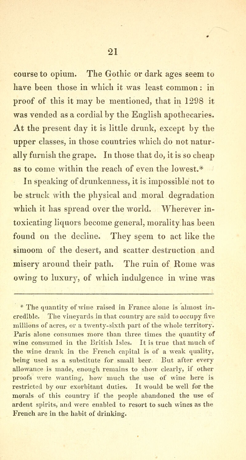 course to opium. The Gothic or dark ages seem to have been those in which it was least common: in proof of this it may be mentioned, that in 1298 it was vended as a cordial by the English apothecaries. At the present day it is little drunk, except by the upper classes, in those countries which do not natur- ally furnish the grape. In those that do, it is so cheap as to come within the reach of even the lowest.* In speaking of drunkenness, it is impossible not to be struck with the physical and moral degradation which it has spread over the world. Wherever in- toxicating liquors become general, morality has been found on the decline. They seem to act like the simoom of the desert, and scatter destruction and misery around their path. The ruin of Rome was owing to luxury, of which indulgence in wine was * The quantity of wine raised in. France alone is almost in- credible. The vineyards in that country are said to occupy five millions of acres, or a twenty-sixth part of the whole territory. Paris alone consumes more than three times the quantity of wine consumed in the British Isles. It is true that much of the wine drank in the French capital is of a weak quality, being used as a substitute for small beer. But after every allowance is made, enough remains to show clearly, if other proofs were wanting, how much the use of wine here is restricted by our exorbitant duties. It would be well for the morals of this country if the people abandoned the use of ardent spirits, and were enabled to resort to such wines as the French are in the habit of drinking.