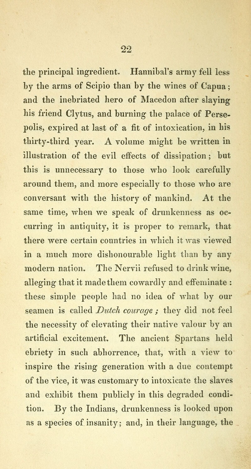 the principal ingredient. Hannibal's army fell less by the arms of Scipio than by the wines of Capua; and the inebriated hero of Macedon after slaying his friend Clytus, and burning the palace of Perse- polis, expired at last of a fit of intoxication, in his thirty-third year. A volume might be written in illustration of the evil effects of dissipation; bat this is unnecessary to those who look carefully around them, and more especially to those who are conversant with the history of mankind. At the same time, when we speak of drunkenness as oc- curring in antiquity, it is proper to remark, that there were certain countries in which it was viewed in a much more dishonourable light than by any modern nation. The Nervii refused to drink wine, alleging that it made them cowardly and effeminate : these simple people had no idea of what by our seamen is called Dutch courage ; they did not feel the necessity of elevating their native valour by an artificial excitement. The ancient Spartans held ebriety in such abhorrence, that, with a view to inspire the rising generation with a due contempt of the vice, it was customary to intoxicate the slaves and exhibit them publicly in this degraded condi- tion. By the Indians, drunkenness is looked upon as a species of insanity; and, in their language, the