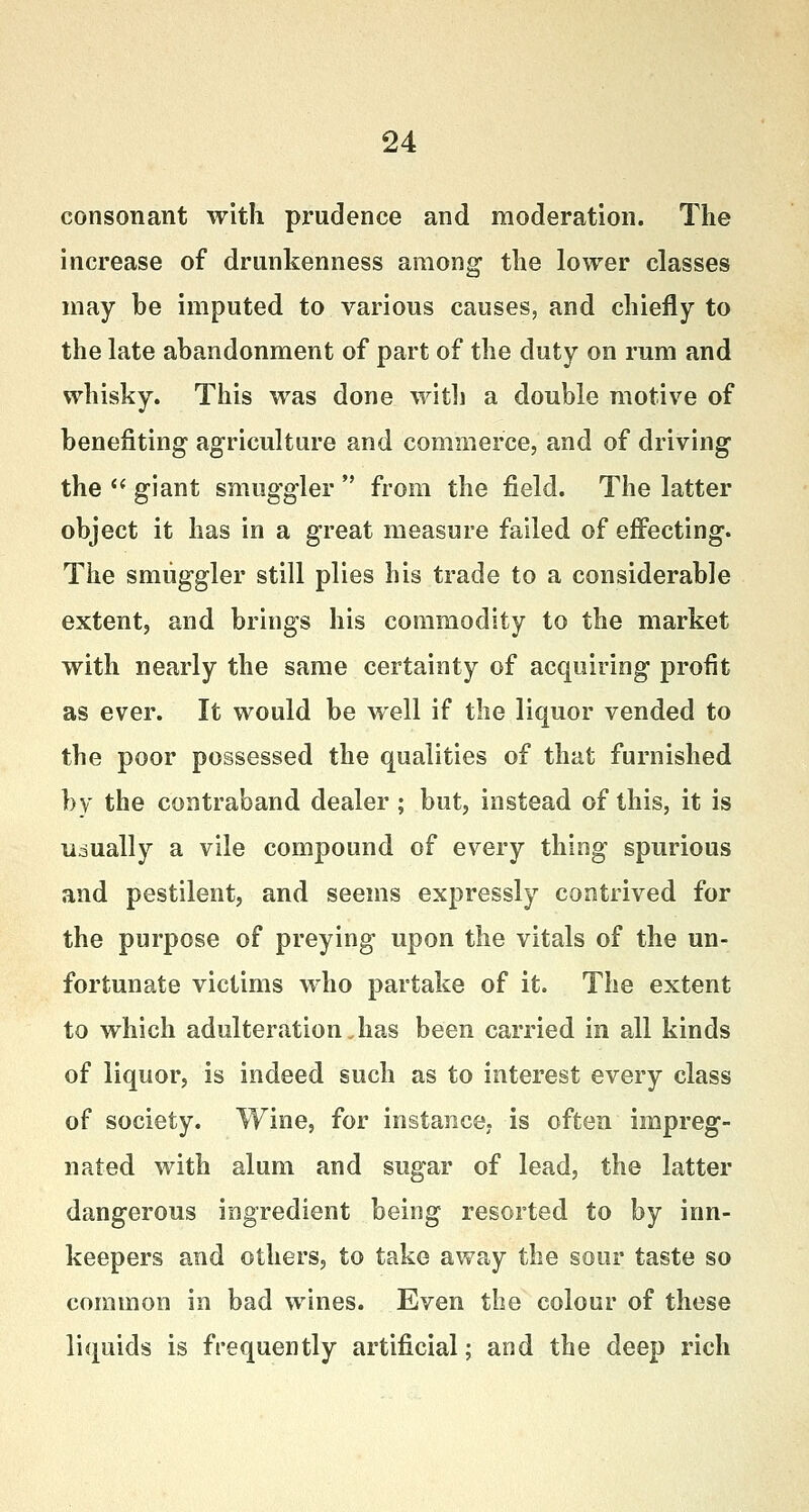 consonant with prudence and moderation. The increase of drunkenness among the lower classes may be imputed to various causes, and chiefly to the late abandonment of part of the duty on rum and whisky. This was done with a double motive of benefiting agriculture and commerce, and of driving the  giant smuggler  from the field. The latter object it has in a great measure failed of effecting. The smuggler still plies his trade to a considerable extent, and brings his commodity to the market with nearly the same certainty of acquiring profit as ever. It would be well if the liquor vended to the poor possessed the qualities of that furnished by the contraband dealer; but, instead of this, it is usually a vile compound of every thing spurious and pestilent, and seems expressly contrived for the purpose of preying upon the vitals of the un- fortunate victims who partake of it. The extent to which adulteration Jias been carried in all kinds of liquor, is indeed such as to interest every class of society. Wine, for instance, is often impreg- nated with alum and sugar of lead, the latter dangerous ingredient being resorted to by inn- keepers and others, to take away the sour taste so common in bad wines. Even the colour of these liquids is frequently artificial; and the deep rich